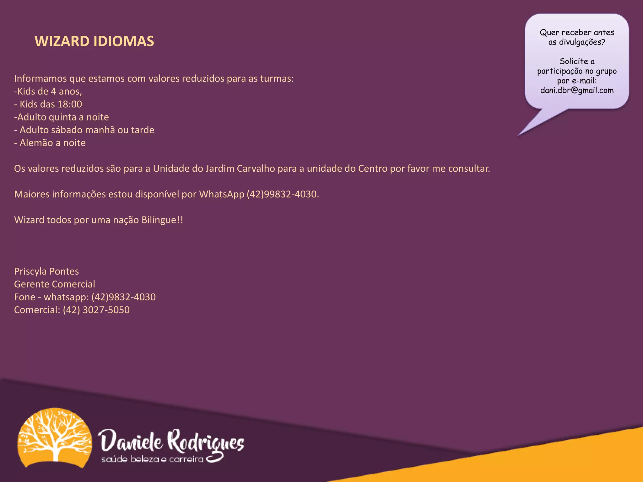 WIZARD IDIOMAS
Informamos que estamos com valores reduzidos para as turmas:
-Kids de 4 anos,
- Kids das 18:00
-Adulto quinta a noite
- Adulto sábado manhã ou tarde
- Alemão a noite
Os valores reduzidos são para a Unidade do Jardim Carvalho para a unidade do Centro por favor me consultar.
Maiores informações estou disponível por WhatsApp (42)99832-40​3​0.
Wizard todos por uma nação Bilíngue!!
​Priscyla Pontes
Gerente Comercial
Fone - whatsapp: (42)9832-4030
Comercial: (42) 3027-5050
Quer receber antes
as divulgações?
Solicite a
participação no grupo
por e-mail:
dani.dbr@gmail.com
 