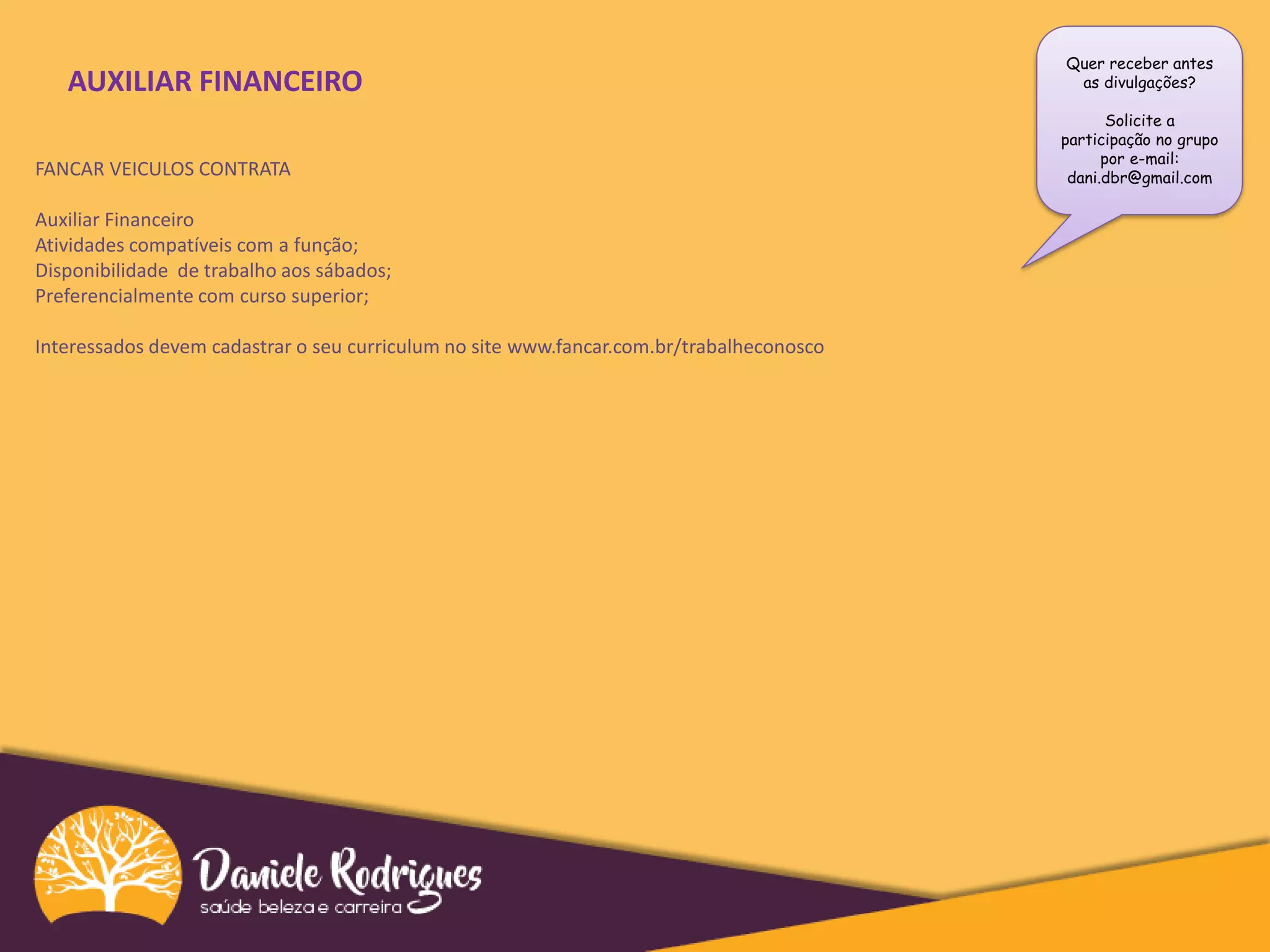 Quer receber antes
as divulgações?
Solicite a
participação no grupo
por e-mail:
dani.dbr@gmail.com
AUXILIAR FINANCEIRO
FANCAR VEICULOS CONTRATA
Auxiliar Financeiro
Atividades compatíveis com a função;
Disponibilidade de trabalho aos sábados;
Preferencialmente com curso superior;
Interessados devem cadastrar o seu curriculum no site www.fancar.com.br/trabalheconosco
 