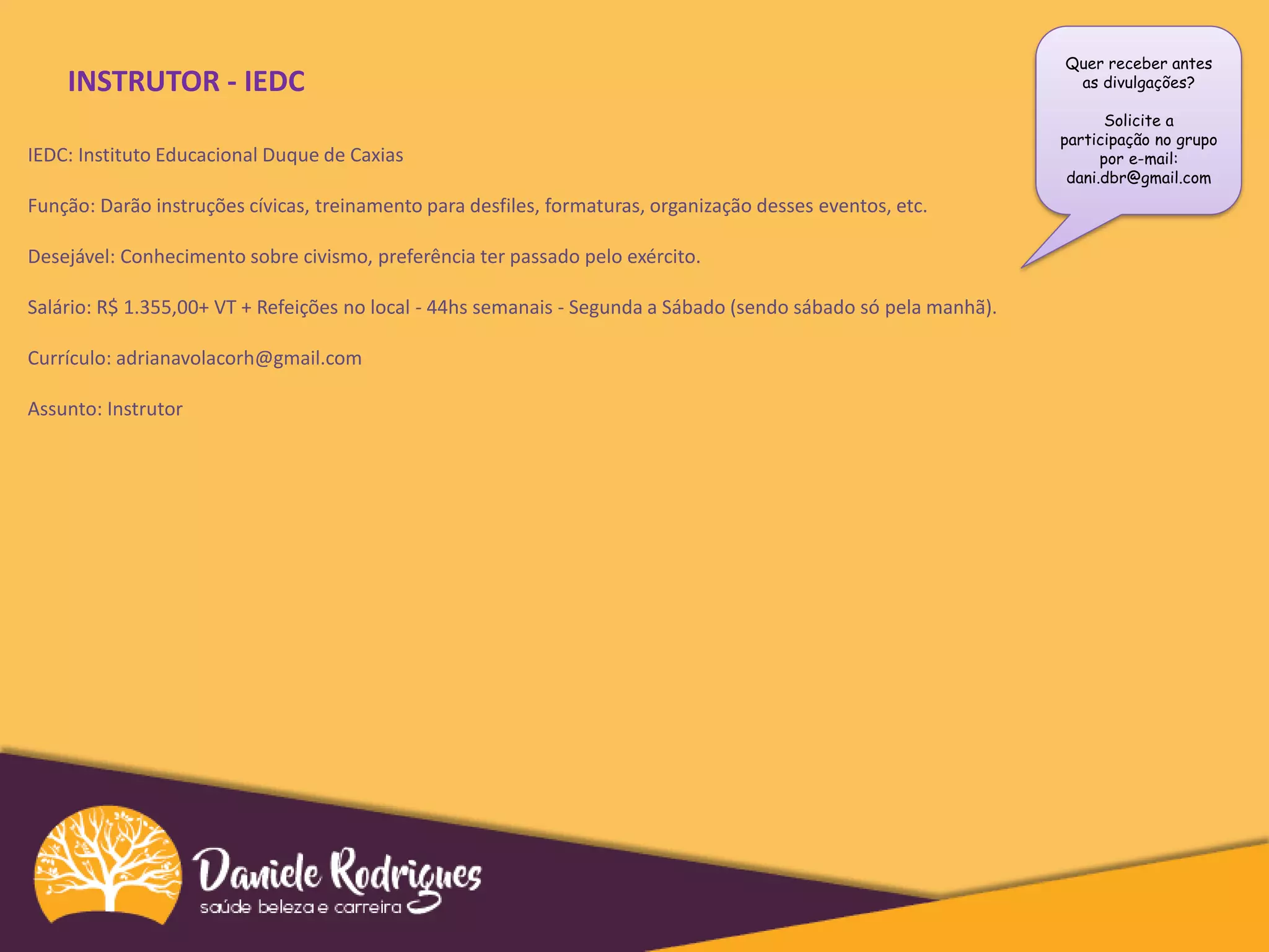Quer receber antes
as divulgações?
Solicite a
participação no grupo
por e-mail:
dani.dbr@gmail.com
INSTRUTOR - IEDC
IEDC: Instituto Educacional Duque de Caxias
Função: Darão instruções cívicas, treinamento para desfiles, formaturas, organização desses eventos, etc.
Desejável: Conhecimento sobre civismo, preferência ter passado pelo exército.
Salário: R$ 1.355,00+ VT + Refeições no local - 44hs semanais - Segunda a Sábado (sendo sábado só pela manhã).
Currículo: adrianavolacorh@gmail.com
Assunto: Instrutor
 