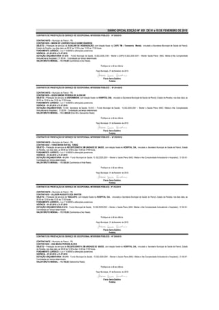 DIÁRIO OFICIAL EDIÇÃO Nº 851 DE 01 a 15 DE FEVEREIRO DE 2010
CONTRATO DE PRESTAÇÃO DE SERVIÇO DE EXCEPCIONAL INTERESSE PÚBLICO - Nº 250/2010

CONTRATANTE – Município de Piancó - PB.
CONTRATADO – MARIA DE LOURDES PAULO GOMES BARROS
OBJETO – Prestação de serviços de AUXILIAR DE HIGIENIZAÇÃO, com lotação fixada no CAPS TM – Transtorno Mental, vinculado a Secretaria Municipal de Saúde de Piancó,
Estado da Paraíba, nos dias úteis, as 08:00 às 12:00 e das 13:00 às 17:00 horas.
FUNDAMENTO JURÍDICO – Lei n° 8.666/93 e alterações posteriores.
VIGÊNCIA – 01.02.2010 a 31.07.2010
DOTAÇÃO ORÇAMENTÁRIA -01.010– Fundo Municipal de Saúde; 10.302.2029.2106 – Manter o CAPS;10.302.2029.2051 – Manter Saúde Plena ( MAC -Média e Alta Complexidade
Ambulatorial e Hospitalar); 31.90.04 - Contratação por tempo determinado.
VALOR BRUTO MENSAL – R$ 510,00 (Quinhentos e Dez Reais).

                                                                         Publique-se e dê-se ciência.

                                                                   Paço Municipal, 01 de fevereiro de 2010


                                                                            Flavia Serra Galdino
                                                                                   Prefeita

CONTRATO DE PRESTAÇÃO DE SERVIÇO DE EXCEPCIONAL INTERESSE PÚBLICO - Nº 251/2010

CONTRATANTE – Município de Piancó - PB.
CONTRATADO – GEIZA SIMONE PEREIRA DE ALENCAR
OBJETO – Prestação de serviços de ENFERMEIRA, com lotação fixada no HOSPITAL DIA, vinculado a Secretaria Municipal de Saúde de Piancó, Estado da Paraíba, nos dias úteis, as
08:00 às 12:00 e das 13:00 às 17:00 horas.
FUNDAMENTO JURÍDICO – Lei n° 8.666/93 e alterações posteriores.
VIGÊNCIA – 01.02.2010 a 31.07.2010
DOTAÇÃO ORÇAMENTÁRIA- 10.000- Secretaria de Saúde; 10.010 – Fundo Municipal de Saúde; 10.302.2029.2051 – Manter o Saúde Plena (MAC- Média e Alta Complexidade
Ambulatorial e Hospitalar); 31.90.04 - Contratação por tempo determinado.
VALOR BRUTO MENSAL – R$ 2.600,00 (Dois Mil e Seiscentos Reais).

                                                                         Publique-se e dê-se ciência.

                                                                   Paço Municipal, 01 de fevereiro de 2010


                                                                            Flavia Serra Galdino
                                                                                   Prefeita
CONTRATO DE PRESTAÇÃO DE SERVIÇO DE EXCEPCIONAL INTERESSE PÚBLICO - Nº 252/2010

CONTRATANTE – Município de Piancó - PB.
CONTRATADO – TANIA MARIA RAFAEL TOMAZ
OBJETO – Prestação de serviços de RECEPCIONISTA EM UNIDADE DE SAÚDE, com lotação fixada no HOSPITAL DIA, vinculado a Secretaria Municipal de Saúde de Piancó, Estado
da Paraíba, nos dias úteis, as 08:00 às 12:00 e das 13:00 às 17:00 horas.
FUNDAMENTO JURÍDICO – Lei n° 8.666/93 e alterações posteriores.
VIGÊNCIA – 01.02.2010 a 31.07.2010
DOTAÇÃO ORÇAMENTÁRIA- -01.010– Fundo Municipal de Saúde; 10.302.2029.2051 – Manter o Saúde Plena (MAC- Média e Alta Complexidade Ambulatorial e Hospitalar); 31.90.04 -
Contratação por tempo determinado.
VALOR BRUTO MENSAL – R$ 520,00 (Quinhentos e Vinte Reais).

                                                                         Publique-se e dê-se ciência.

                                                                   Paço Municipal, 01 de fevereiro de 2010


                                                                            Flavia Serra Galdino
                                                                                   Prefeita
CONTRATO DE PRESTAÇÃO DE SERVIÇO DE EXCEPCIONAL INTERESSE PÚBLICO - Nº 253/2010

CONTRATANTE – Município de Piancó - PB.
CONTRATADO – ALLISON AUGUSTO DOS SANTOS
OBJETO – Prestação de serviços de VIGILANTE, com lotação fixada no HOSPITAL DIA, vinculado a Secretaria Municipal de Saúde de Piancó, Estado da Paraíba, nos dias úteis, as
08:00 às 12:00 e das 13:00 às 17:00 horas.
FUNDAMENTO JURÍDICO – Lei n° 8.666/93 e alterações posteriores.
VIGÊNCIA – 01.02.2010 a 31.07.2010
DOTAÇÃO ORÇAMENTÁRIA-01.010– Fundo Municipal de Saúde; 10.302.2029.2051 – Manter o Saúde Plena (MAC- Média e Alta Complexidade Ambulatorial e Hospitalar); 31.90.04 -
Contratação por tempo determinado.
VALOR BRUTO MENSAL – R$ 510,00 (Quinhentos e Dez Reais).

                                                                         Publique-se e dê-se ciência.

                                                                   Paço Municipal, 01 de fevereiro de 2010


                                                                            Flavia Serra Galdino
                                                                                   Prefeita
CONTRATO DE PRESTAÇÃO DE SERVIÇO DE EXCEPCIONAL INTERESSE PÚBLICO - Nº 254/2010

CONTRATANTE – Município de Piancó - PB.
CONTRATADO – ANA MARIA PEREIRA ALVES
OBJETO – Prestação de serviços de RECEPCIONISTA EM UNIDADE DE SAÚDE, com lotação fixada no HOSPITAL DIA, vinculado a Secretaria Municipal de Saúde de Piancó, Estado
da Paraíba, nos dias úteis, as 08:00 às 12:00 e das 13:00 às 17:00 horas.
FUNDAMENTO JURÍDICO – Lei n° 8.666/93 e alterações posteriores.
VIGÊNCIA – 01.02.2010 a 31.07.2010
DOTAÇÃO ORÇAMENTÁRIA- -01.010– Fundo Municipal de Saúde; 10.302.2029.2051 – Manter o Saúde Plena (MAC- Média e Alta Complexidade Ambulatorial e Hospitalar); 31.90.04 -
Contratação por tempo determinado.
VALOR BRUTO MENSAL – R$ 700,00 (Setecentos Reais).

                                                                         Publique-se e dê-se ciência.

                                                                   Paço Municipal, 01 de fevereiro de 2010


                                                                            Flavia Serra Galdino
                                                                                   Prefeita
 