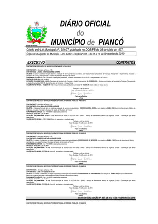 DIÁRIO OFICIAL
                                              do
Estado da Paraíba
                                       MUNICÍPIO de PIANCÓ
Criado pela Lei Municipal Nº. 384/77, publicada no DOE/PB de 05 de Maio de 1977.
Órgão de divulgação do Município - Ano XXXII - Edição Nº 851 – de 01 a 15 de fevereiro de 2010


  EXECUTIVO                                                                                                                                     CONTRATOS
CONTRATO DE PRESTAÇÃO DE SERVIÇOS CONTABEIS - Nº 001/2010

CONTRATANTE – Município de Piancó - PB.
CONTRATADO – JANUSA CRISTINA GOMES SOTERO
OBJETO – O presente Contrato tem por objetivo a prestação de Serviços Técnicos Contábeis, com lotação fixada na Secretaria de Finanças, Planejamento e Orçamentária, vinculado a
Secretaria de Finanças, Planejamento e Gestão Orçamentária Município de Piancó.
FUNDAMENTO JURÍDICO – Lei n° 8.666/93 e alterações posteriores, Processo Administrativo nº 001/2010, e Inexigibilidade nº 001/20010
VIGÊNCIA – 23.01.2010 a 31.12.2010.
DOTAÇÃO ORÇAMENTÁRIA – 02.00 – Secretaria de Secretaria de Finanças e Gestão Orçamentária; 04.123.2002.2005 – Manter as atividades da Secretaria de Finanças, Planejamento
e Gestão Orçamentária; 3390.36- Outros Serviços de Terceiros – Pessoa Física.
VALOR BRUTO MENSAL – R$ 8.500,00 (Oito mil, quinhentos reais), perfazendo um total de R$ 102.000,00 (Cento e dois mil reais) no ano.

                                                                          Publique-se e dê-se ciência.
                                                                        Paço Municipal, 26 de janeiro de 2010.


                                                                             Flávia Serra Galdino
                                                                                    Prefeita
CONTRATO DE PRETAÇÃO SERVIÇOS POR EXCEPCIONAL INTERESSE PÚBLICO - Nº002/2010

CONTRATANTE – Município de Piancó - PB.
CONTRATADO – EUDA AIALLA LEITE DE ANDRADE
OBJETO – O presente Contrato tem por objeto a prestação de serviços na qualidade de COORDENADORA GERAL, com lotação no SAMU-192 (Serviço de Atendimento Médico de
Urgência), vinculada a Secretaria Municipal de Saúde do Município de Piancó.
FUNDAMENTO JURÍDICO – Lei n° 8.666/93 e alterações posteriores.
VIGÊNCIA – 01.02.2010 a 31.07.2010
DOTAÇÃO ORÇAMENTÁRIA -01.010- Fundo Municipal de Saúde;10.302.2029.2054 – SAMU - Serviço de Atendimento Médico de Urgência; 3190.04 - Contratação por tempo
determinado.
VALOR BRUTO MENSAL – R$ 2.750,00 (Dois mil, setecentos e cinqüenta reais)
                                                                             Publique-se e dê-se ciência
                                                                        Paço Municipal, 01 de fevereiro de 2010


                                                                             Flávia Serra Galdino
                                                                                    Prefeita
CONTRATO DE PRETAÇÃO SERVIÇOS POR EXCEPCIONAL INTERESSE PÚBLICO - Nº 003/2010

CONTRATANTE – Município de Piancó - PB.
CONTRATADO – RICARDO VINÍCIUS ANDRADE SOUZA
OBJETO – O presente Contrato tem por objeto a prestação de serviços na qualidade de COORDENADOR DE MEDICOS, com lotação no SAMU -1192 (Serviço de Atendimento Médico
de Urgência), vinculada a Secretaria Municipal de Saúde do Município de Piancó.
FUNDAMENTO JURÍDICO – Lei n° 8.666/93 e alterações posteriores.
VIGÊNCIA – 01.02.2010 a 31.07.2010
DOTAÇÃO ORÇAMENTÁRIA;- 01.010- Fundo Municipal de Saúde;10.302.2029.2054 – SAMU - Serviço de Atendimento Médico de Urgência; 3190.04 - Contratação por tempo
determinado.
VALOR BRUTO MENSAL R$ 1.550,00 (Hum mil, quinhentos e cinqüenta reais)
                                                                              Publique-se e dê-se ciência
                                                                        Paço Municipal, 01 de fevereiro de 2010



                                                                             Flávia Serra Galdino
                                                                                    Prefeita
CONTRATO DE PRETAÇÃO SERVIÇOS POR EXCEPCIONAL INTERESSE PÚBLICO - Nº 004/2010

CONTRATANTE – Município de Piancó - PB.
CONTRATADO – JOSE LUIZ DA SILVA FILHO
OBJETO – O presente Contrato tem por objeto a prestação de serviços na qualidade de COORDENADOR DE ENFERMAGEM, com lotação no SAMU-192 (Serviço de Atendimento
Médico de Urgência), vinculada a Secretaria Municipal de Saúde do Município de Piancó.
FUNDAMENTO JURÍDICO – Lei n° 8.666/93 e alterações posteriores.
VIGÊNCIA – 01.02.2010 a 31.07.2010
DOTAÇÃO ORÇAMENTÁRIA - 01.010- Fundo Municipal de Saúde; 10.302.2029.2054 – SAMU - Serviço de Atendimento Médico de Urgência; 3190.04 - Contratação por tempo
determinado.
VALOR BRUTO MENSAL R$ 1.550,00 (Hum mil, quinhentos e cinqüenta reais)
                                                                             Publique-se e dê-se ciência
                                                                      Paço Municipal, 01 de fevereiro de 2010


                                                                             Flávia Serra Galdino
                                                                                    Prefeita
                                                                                  DIÁRIO OFICIAL EDIÇÃO Nº 851 DE 01 a 15 DE FEVEREIRO DE 2010

CONTRATO DE PRETAÇÃO SERVIÇOS POR EXCEPCIONAL INTERESSE PÚBLICO - Nº 005/2010
 