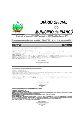 DIÁRIO OFICIAL
                                                                                  do
        Estado da Paraíba
                                                                        MUNICÍPIO de PIANCÓ
            Criado pela Lei Municipal Nº. 384/77, publicada no DOE/PB de 05 de Maio de 1977.

Órgão de divulgação do Município - Ano XXXI - Edição Nº 852 - de 16 a 28 de fevereiro de 2009

EXECUTIVO                                                                                                                                                   CONTRATOS
CONTRATO AQUISIÇÃO/FORNECIMENTO DE GENEROS ALIMENTICIOS /SDIV/ Nº 007/2010

CONTRATANTE – Município de Piancó - PB.
CONTRATADO– AGUINELINO JUSTINO DOS SANTOS SEGUNDO.
OBJETO – O presente Contrato tem por objetivo a Aquisição de Gêneros Alimentícios, destinados ao Programa Brasil Alfabetizado, Casa dos Idosos, Creche e PETI, vinculado as Secretarias
de Educação e Esportes e Desenvolvimento Social e Cidadania do Município de Piancó-PB.
FUNDAMENTO JURÍDICO – Lei n° 8.666/93 e alterações posteriores, Processo Administrativo nº 006/2010, e Carta Convite nº 005/2010
VIGÊNCIA – 22.02.2010 a 31.12.2010.
DOTAÇÃO ORÇAMENTÁRIA - ; 04.00 ;Secretaria de Educação e Esportes; 12.361.2040 2017 – Manter os Programas do FNDE; 12.365.2016.2020 – Manter as atividades do Ensino Infantil
(MDE); 3.3.90.39- Outros Serviços de Terceiros – Pessoa Jurídica.; 05.010 - Fundo Municipal da Assistência Social;- 08..243.2007.2024- Manter o Programa de Erradicação do Trabalho Infantil
- PETI; 08.244.2007.2028- Manter OS Programas do FNAS; 08.241.2007.2022 – Manter as atividades a assistência ao Idoso; 3.3.90.30- Material de Consumo.
VALOR GLOBAL – R$ 74.751,00 (Sessenta e quatro mil, setecentos e cinqüenta e um reais).

                                                                                Publique-se e dê-se ciência.

                                                                          Paço Municipal, 22 de fevereiro de 2010.

                                                                                   Flávia Serra Galdino
                                                                                          Prefeita

CONTRATO AQUISIÇÃO/FORNECIMENTO DE GENEROS ALIMENTICIOS /SDIV/ Nº 008/2010

CONTRATANTE – Município de Piancó - PB.
CONTRATADO – SUPERMERCADO SOARES LTDA
OBJETO – O presente Contrato tem por objetivo a Aquisição de Gêneros Alimentícios, destinados ao Programa Brasil Alfabetizado, Casa dos Idosos, Creche e PETI, vinculado as Secretarias
de Educação e Esportes e Desenvolvimento Social e Cidadania do Município de Piancó-PB.
FUNDAMENTO JURÍDICO – Lei n° 8.666/93 e alterações posteriores, Processo Administrativo nº 006/2010, e Carta Convite nº 005/20010
VIGÊNCIA – 22.02.2010 a 31.12.2010.
DOTAÇÃO ORÇAMENTÁRIA - ; 04.00 ;Secretaria de Educação e Esportes; 12.361.2040 2017 – Manter os Programas do FNDE; 12.365.2016.2020 – Manter as atividades do Ensino Infantil
(MDE); 3.3.90.39- Outros Serviços de Terceiros – Pessoa Jurídica.; 05.010 - Fundo Municipal da Assistência Social;- 08..243.2007.2024- Manter o Programa de Erradicação do Trabalho Infantil
- PETI; 08.244.2007.2028- Manter OS Programas do FNAS; 08.241.2007.2022 – Manter as atividades a assistência ao Idoso; 3.3.90.30- Material de Consumo.
VALOR GLOBAL – R$ 1.763,70 (Hum mil, setecentos e sessenta e três reais e setenta centavos).

                                                                                Publique-se e dê-se ciência.

                                                                          Paço Municipal, 22 de fevereiro de 2010.

                                                                                   Flávia Serra Galdino
                                                                                          Prefeita

CONTRATO AQUISIÇÃO/FORNECIMENTO DE GENEROS ALIMENTICIO/SDIV/ Nº 009/2010

CONTRATANTE – Município de Piancó - PB.
CONTRATADO -– EVANDRO DE SOUSA BRITO ME
OBJETO – O presente Contrato tem por objetivo a Aquisição de Gêneros Alimentícios, destinados ao Programa Brasil Alfabetizado, Casa dos Idosos, Creche e PETI, vinculado as Secretarias
de Educação e Esportes e Desenvolvimento Social e Cidadania do Município de Piancó-PB.
FUNDAMENTO JURÍDICO – Lei n° 8.666/93 e alterações posteriores, Processo Administrativo nº 006/2010, e Carta Convite nº 005/20010
VIGÊNCIA – 22.02.2010 a 31.12.2010.
DOTAÇÃO ORÇAMENTÁRIA - ; 04.00 ;Secretaria de Educação e Esportes; 12.361.2040 2017 – Manter os Programas do FNDE; 12.365.2016.2020 – Manter as atividades do Ensino Infantil
(MDE); 3.3.90.39- Outros Serviços de Terceiros – Pessoa Jurídica.; 05.010 - Fundo Municipal da Assistência Social;- 08..243.2007.2024- Manter o Programa de Erradicação do Trabalho Infantil
- PETI; 08.244.2007.2028- Manter OS Programas do FNAS; 08.241.2007.2022 – Manter as atividades a assistência ao Idoso; 3.3.90.30- Material de Consumo.
VALOR GLOBAL – R$ 1.401,90 (Hum mil, quatrocentos e um reais e noventa centavos).

                                                                               Publique-se e dê-se ciência.
                                                                          Paço Municipal, 22 de fevereiro de 2010.

                                                                                   Flávia Serra Galdino
                                                                                          Prefeita
 