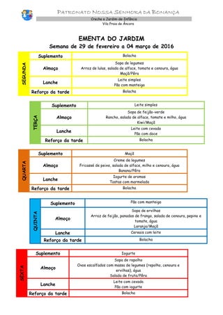 PATRONATO NOSSA SENHORA DA BONANÇA
Creche e Jardim-de-Infância
Vila Praia de Âncora
EMENTA DO JARDIM
Semana de 29 de fevereiro a 04 março de 2016
SEGUNDA
Suplemento Bolacha
Almoço
Sopa de legumes
Arroz de lulas, salada de alface, tomate e cenoura, água
Maçã/Pêra
Lanche
Leite simples
Pão com manteiga
Reforço da tarde Bolacha
TERÇA
Suplemento Leite simples
Almoço
Sopa de feijão-verde
Rancho, salada de alface, tomate e milho, água
Kiwi/Maçã
Lanche
Leite com cevada
Pão com doce
Reforço da tarde Bolacha
QUARTA
Suplemento Maçã
Almoço
Creme de legumes
Fricassé de peixe, salada de alface, milho e cenoura, água
Banana/Pêra
Lanche
Iogurte de aromas
Tostas com marmelada
Reforço da tarde Bolacha
QUINTA
Suplemento Pão com manteiga
Almoço
Sopa de ervilhas
Arroz de feijão, panados de frango, salada de cenoura, pepino e
tomate, água
Laranja/Maçã
Lanche Cereais com leite
Reforço da tarde Bolacha
SEXTA
Suplemento Iogurte
Almoço
Sopa de repolho
Ovos escalfados com massa de legumes (repolho, cenoura e
ervilhas), água
Salada de fruta/Pêra
Lanche
Leite com cevada
Pão com iogurte
Reforço da tarde Bolacha
 