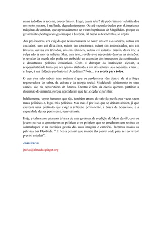 numa indolência secular, pouco faziam. Logo, quem sabe? até poderiam ser substituídos
uns pelos outros, à molhada, degradantemente. Ou até secundarizados por skinnerianas
máquinas de ensinar, que apressadamente se viram baptizadas de Magalhães, porque os
governantes portugueses gostam que a história, tal como as telenovelas, se repita.

Aos professores, era exigido que reincarnassem de novo: uns em avaliadores, outros em
avaliados; uns em directores, outros em assessores, outros em assessorados; uns em
titulares, outros em titulados, uns em relatores, outros em ralados. Porém, desta vez, a
culpa não ia morrer solteira. Mas, para isso, revelava-se necessário desviar as atenções:
o resvalar da escola não podia ser atribuído ao acumular dos insucessos de continuadas
e desastrosas políticas educativas. Com o derrapar da instituição escolar, a
responsabilidade tinha que ser apenas atribuída a um dos actores: aos docentes, claro…
e, logo, à sua falência profissional. Acreditam? Pois… é a escola para tolos.

O que eles não sabem nem sonham é que os professores têm dentro de si a força
regeneradora do saber, da cultura e da utopia social. Modelando sabiamente os seus
alunos, são os construtores de futuros. Dentro e fora da escola querem partilhar a
discussão do amanhã, porque aprenderam que ter, é ceder e partilhar.

Infelizmente, como humanos que são, também erram: do seio da escola por vezes saem
maus políticos e, logo, más políticas. Mas não é por isso que se deixam abater, já que
exercem uma profissão que exige a reflexão permanente, a busca de consensos, e a
capacidade de ser persistente, sem teimosia.

Hoje, e talvez por estarmos à beira de uma pressentida reedição do Maio de 68, com os
jovens na rua a contestarem as políticas e os políticos que se enredaram em rotinas de
salamaleques e na narcísica gestão das suas imagens e carreiras, fazemos nossas as
palavras dos Deolinda: “ E fico a pensar/ que mundo tão parvo/ onde para ser escravo/é
preciso estudar”.

João Ruivo

jruivo@almada.ipiaget.org
 