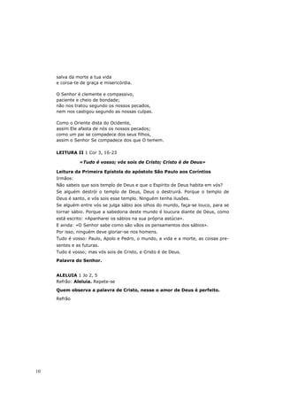 salva da morte a tua vida
     e coroa-te de graça e misericórdia.

     O Senhor é clemente e compassivo,
     paciente e cheio de bondade;
     não nos tratou segundo os nossos pecados,
     nem nos castigou segundo as nossas culpas.

     Como o Oriente dista do Ocidente,
     assim Ele afasta de nós os nossos pecados;
     como um pai se compadece dos seus filhos,
     assim o Senhor Se compadece dos que O temem.

     LEITURA II 1 Cor 3, 16-23

               «Tudo é vosso; vós sois de Cristo; Cristo é de Deus»

     Leitura da Primeira Epístola do apóstolo São Paulo aos Coríntios
     Irmãos:
     Não sabeis que sois templo de Deus e que o Espírito de Deus habita em vós?
     Se alguém destrói o templo de Deus, Deus o destruirá. Porque o templo de
     Deus é santo, e vós sois esse templo. Ninguém tenha ilusões.
     Se alguém entre vós se julga sábio aos olhos do mundo, faça-se louco, para se
     tornar sábio. Porque a sabedoria deste mundo é loucura diante de Deus, como
     está escrito: «Apanharei os sábios na sua própria astúcia».
     E ainda: «O Senhor sabe como são vãos os pensamentos dos sábios».
     Por isso, ninguém deve gloriar-se nos homens.
     Tudo é vosso: Paulo, Apolo e Pedro, o mundo, a vida e a morte, as coisas pre-
     sentes e as futuras.
     Tudo é vosso; mas vós sois de Cristo, e Cristo é de Deus.
     Palavra do Senhor.


     ALELUIA 1 Jo 2, 5
     Refrão: Aleluia. Repete-se
     Quem observa a palavra de Cristo, nesse o amor de Deus é perfeito.
     Refrão




10
 