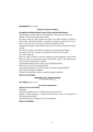 EVANGELHO Mt 5, 38-48

                         «Amai os vossos inimigos»

Evangelho de Nosso Senhor Jesus Cristo segundo São Mateus
Naquele tempo, disse Jesus aos seus discípulos: «Ouvistes que foi dito aos
antigos: ‘Olho por olho e dente por dente’.
Eu, porém, digo-vos: Não resistais ao homem mau. Mas se alguém te bater na
face direita, oferece-lhe também a esquerda. Se alguém quiser levar-te ao tri-
bunal, para ficar com a tua túnica, deixa-lhe também o manto.
Se alguém te obrigar a acompanhá-lo durante uma milha, acompanha-o duran-
te duas.
Dá a quem te pedir e não voltes as costas a quem te pede emprestado.
Ouvistes que foi dito: ‘Amarás o teu próximo e odiarás o teu inimigo’.
Eu, porém, digo-vos:
Amai os vossos inimigos e orai por aqueles que vos perseguem, para serdes
filhos do vosso Pai que está nos Céus; pois Ele faz nascer o sol sobre bons e
maus e chover sobre justos e injustos.
Se amardes aqueles que vos amam, que recompensa tereis?
Não fazem a mesma coisa os publicanos?
E se saudardes apenas os vossos irmãos, que fazeis de extraordinário?
Não o fazem também os pagãos?
Portanto, sede perfeitos, como o vosso Pai celeste é perfeito».

Palavra da salvação.

                       DOMINGO VIII (TEMPO COMUM)
                            (27 de Fevereiro de 2011)

LE I TURA I Is 49, 14-15

                         «Eu não te esquecerei»
Leitura do Livro de Isaías
Sião dizia:
«O Senhor abandonou-me, o Senhor esqueceu-Se de mim».
Poderá a mulher esquecer a criança que amamenta e não ter compaixão do
filho das suas entranhas?
Mas ainda que ela se esqueça, Eu não te esquecerei.

Palavra do Senhor.




                                              11
 