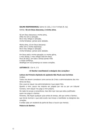 SALMO RESPONSORIAL Salmo 61 (62), 2-3.6-7.8-9ab (R. 6a)

     Refrão: Só em Deus descansa, ó minha alma.


     Só em Deus descansa a minha alma,
     d’Ele me vem a salvação.
     Ele é meu refúgio e salvação,
     minha fortaleza: jamais serei abalado.

     Minha alma, só em Deus descansa:
     d’Ele vem a minha esperança.
     Ele é meu refúgio e salvação,
     minha fortaleza: jamais serei abalado.

     Em Deus está a minha salvação e a minha glória,
     o meu abrigo, o meu refúgio está em Deus.
     Povo de Deus, em todo o tempo ponde n’Ele
     a vossa confiança,
     desafogai em sua presença os vossos corações.


     LEITURA II 1 Cor 4, 1-5

                 «O Senhor manifestará o desígnio dos corações»

     Leitura da Primeira Epístola do apóstolo São Paulo aos Coríntios
     Irmãos:
     Todos nos devem considerar como servos de Cristo e administradores dos mis-
     térios de Deus.
     Ora o que se requer nos administradores é que sejam fiéis.
     Quanto a mim, pouco me importa ser julgado por vós ou por um tribunal
     humano; nem sequer me julgo a mim próprio.
     De nada me acusa a consciência, mas não é por isso que estou justificado:
     quem me julga é o Senhor.
     Portanto, não façais qualquer juízo antes do tempo, até que venha o Senhor,
     que há-de iluminar o que está oculto nas trevas e manifestar os desígnios dos
     corações.
     E então cada um receberá da parte de Deus o louvor que merece.
     Palavra do Senhor.




12
 