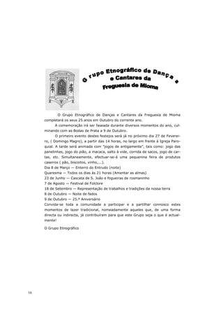 O Grupo Etnográfico de Danças e Cantares da Freguesia de Mioma
     completará os seus 25 anos em Outubro do corrente ano.
           A comemoração irá ser faseada durante diversos momentos do ano, cul-
     minando com as Bodas de Prata a 9 de Outubro.
           O primeiro evento destes festejos será já no próximo dia 27 de Feverei-
     ro, ( Domingo Magro), a partir das 14 horas, no largo em frente à Igreja Paro-
     quial. A tarde será animada com "jogos de antigamente", tais como: jogo das
     panelinhas, jogo do pião, a macaca, salto à vide, corrida de sacos, jogo de car-
     tas, etc. Simultaneamente, efectuar-se-á uma pequenina feira de produtos
     caseiros ( pão, biscoitos, vinho,...).
     Dia 8 de Março — Enterro do Entrudo (noite)
     Quaresma — Todos os dias às 21 horas (Amentar as almas)
     23 de Junho — Cascata de S. João e fogueiras de rosmaninho
     7 de Agosto — Festival de Folclore
     18 de Setembro — Representação de trabalhos e tradições da nossa terra
     8 de Outubro — Noite de fados
     9 de Outubro — 25.º Aniversário
     Convida-se toda a comunidade a participar e a partilhar connosco estes
     momentos de lazer tradicional, nomeadamente aqueles que, de uma forma
     directa ou indirecta, já contribuíram para que este Grupo seja o que é actual-
     mente!

     O Grupo Etnográfico




16
 