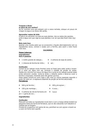 Truques e dicas:
     A casca do ovo rachou?
     Se for cozinhar ovos que estejam com a casca rachada, coloque um pouco de
     vinagre na água e as claras não saírão.

     Aproveitar restos de leite
     O leite é um alimento rico para as suas plantas. Use os restos dos pacotes,
     junte à água com que rega as suas plantas e vai ver que elas ficam mais viço-
     sas.

     Bolo mais leve
     Quando uma receita pede que se acrescente o líquido alternadamente com os
     ingredientes secos, comece e acabe com a farinha, pois assim o bolo ficará
     mais leve.
                                    CULINÁRIA
     Papas Laberças
     Ingredientes:
     Para 4 pessoas

     •   1 molho grande de nabiças ;        •       3 colheres de sopa de azeite ;

     •   1 chávena de farinha de milho ;    •       sal ;

     Confecção:
     Cortam-se as nabiças muito fininhas como se fosse para caldo verde e levam-
     se a cozer em água com sal, pimenta e metade da porção do azeite.
     Desfaz-se a farinha num pouco de água fria e junta-se ás nabiças quando estas
     ainda estiverem cozidas. Junta-se ainda o restante azeite e deixa-se cozer a
     farinha e engrossar, mexendo para não ganhar grumos.
     Estas papas comem-se como sopa e são mais ou menos espessas segundo o
     gosto de cada um. A espessura depende da porção de farinha adicionada.
     Ferraduras

     •   500 g de farinha ;                     •     200 g de açúcar ;

     •   150 g de manteiga ;                    •     4 ovos ;

     •   4 colheres de chá de fermento em       •     Açúcar
     pó + 1 gema de ovo ;

     Ingredientes:

     Confecção:
     Misturam-se todos os ingredientes muito bem e com a massa obtida tendem-se
     pequenos bolos em forma de ferradura, que se vão colocando num tabuleiro à
     medida que se tendem.
     Pincela-se a superfície com gema de ovo, polvilham-se com açúcar e levam-se
     a cozer em forno bem quente.




18
 