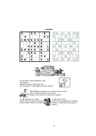 SUDOKU




A loira entra numa pastelaria e diz:
Tem bolos?
Acabaram agora mesmo de sair!
Oh, que pena… E não sabem quando voltam?


            Dois bêbados encontram-se e diz um para o outro:
            Ena…Ia mesmo agora á tua procura…
            Então vai lá, que eu fico aqui á tua espera…

A mãe pergunta ao miúdo:                A mãe para o filho:
Porque tens as meias do avesso?         Porque é que engoliste as moedas?
Porque estão rotas de um lado!          Porque tu disseste que era para o
                                        lanche.




                                           19
 