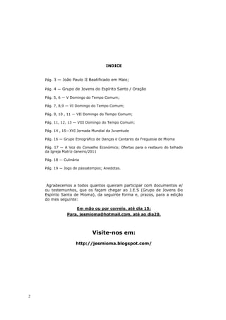 INDICE


    Pág. 3 — João Paulo II Beatificado em Maio;

    Pág. 4 — Grupo de Jovens do Espírito Santo / Oração

    Pág. 5, 6 — V Domingo do Tempo Comum;

    Pág. 7, 8,9 — VI Domingo do Tempo Comum;

    Pág. 9, 10 , 11 — VII Domingo do Tempo Comum;

    Pág. 11, 12, 13 — VIII Domingo do Tempo Comum;

    Pág. 14 , 15—XVI Jornada Mundial da Juventude

    Pág. 16 — Grupo Etnográfico de Danças e Cantares da Freguesia de Mioma

    Pág. 17 — A Voz do Conselho Económico; Ofertas para o restauro do telhado
    da Igreja Matriz-Janeiro/2011

    Pág. 18 — Culinária

    Pág. 19 — Jogo de passatempos; Anedotas.




     Agradecemos a todos quantos queiram participar com documentos e/
    ou testemunhos, que os façam chegar ao J.E.S (Grupo de Jovens Do
    Espírito Santo de Mioma), da seguinte forma e, prazos, para a edição
    do mes seguinte:

                     Em mão ou por correio, até dia 15;
                Para, jesmioma@hotmail.com, até ao dia20.



                             Visite-nos em:
                     http://jesmioma.blogspot.com/




2
 