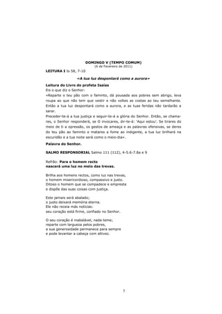 DOMINGO V (TEMPO COMUM)
                            (6 de Fevereiro de 2011)
LEITURA I Is 58, 7-10

                  «A tua luz despontará como a aurora»

Leitura do Livro do profeta Isaías
Eis o que diz o Senhor:
«Reparte o teu pão com o faminto, dá pousada aos pobres sem abrigo, leva
roupa ao que não tem que vestir e não voltes as costas ao teu semelhante.
Então a tua luz despontará como a aurora, e as tuas feridas não tardarão a
sarar.
Preceder-te-á a tua justiça e seguir-te-á a glória do Senhor. Então, se chama-
res, o Senhor responderá, se O invocares, dir-te-á: ‘Aqui estou’. Se tirares do
meio de ti a opressão, os gestos de ameaça e as palavras ofensivas, se deres
do teu pão ao faminto e matares a fome ao indigente, a tua luz brilhará na
escuridão e a tua noite será como o meio-dia».
Palavra do Senhor.

SALMO RESPONSORIAL Salmo 111 (112), 4-5.6-7.8a e 9

Refrão: Para o homem recto
nascerá uma luz no meio das trevas.

Brilha aos homens rectos, como luz nas trevas,
o homem misericordioso, compassivo e justo.
Ditoso o homem que se compadece e empresta
e dispõe das suas coisas com justiça.

Este jamais será abalado;
o justo deixará memória eterna.
Ele não receia más notícias:
seu coração está firme, confiado no Senhor.

O seu coração é inabalável, nada teme;
reparte com largueza pelos pobres,
a sua generosidade permanece para sempre
e pode levantar a cabeça com altivez.




                                              5
 