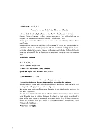 LEITURA II 1 Cor 2, 1-5

                   «Anunciei-vos o mistério de Cristo crucificado»

    Leitura da Primeira Epístola do apóstolo São Paulo aos Coríntios
    Quando fui ter convosco, irmãos, não me apresentei com sublimidade de lin-
    guagem ou de sabedoria a anunciar-vos o mistério de Deus.
    Pensei que, entre vós, não devia saber nada senão Jesus Cristo, e Jesus Cristo
    crucificado.
    Apresentei-me diante de vós cheio de fraqueza e de temor e a tremer deveras.
    A minha palavra e a minha pregação não se basearam na linguagem convin-
    cente da sabedoria humana, mas na poderosa manifestação do Espírito Santo,
    para que a vossa fé não se fundasse na sabedoria humana, mas no poder de
    Deus.
    Palavra do Senhor.


    ALELUIA Jo 8, 12

    Refrão: Aleluia. Repete-se
    Eu sou a luz do mundo, diz o Senhor:

    quem Me segue terá a luz da vida. Refrão


    EVANGELHO Mt 5, 13-16

                              «Vós sois a luz do mundo»
    Evangelho de Nosso Senhor Jesus Cristo segundo São Mateus
    Naquele tempo, disse Jesus aos seus discípulos: «Vós sois o sal da terra. Mas
    se ele perder a força, com que há-de salgar-se?
    Não serve para nada, senão para ser lançado fora e pisado pelos homens. Vós
    sois a luz do mundo.
    Não se pode esconder uma cidade situada sobre um monte; nem se acende
    uma lâmpada para a colocar debaixo do alqueire, mas sobre o candelabro,
    onde brilha para todos os que estão em casa. Assim deve brilhar a vossa luz
    diante dos homens, para que, vendo as vossas boas obras, glorifiquem o vosso
    Pai que está nos Céus».
    Palavra da salvação.




6
 