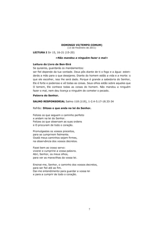 DOMINGO VI(TEMPO COMUM)
                            (13 de Fevereiro de 2011)

LEITURA I Sir 15, 16-21 (15-20)

                  «Não mandou a ninguém fazer o mal»

Leitura do Livro de Ben-Sirá
Se quiseres, guardarás os mandamentos:
ser fiel depende da tua vontade. Deus pôs diante de ti o fogo e a água: esten-
derás a mão para o que desejares. Diante do homem estão a vida e a morte: o
que ele escolher, isso lhe será dado. Porque é grande a sabedoria do Senhor,
Ele é forte e poderoso e vê todas as coisas. Seus olhos estão sobre aqueles que
O temem, Ele conhece todas as coisas do homem. Não mandou a ninguém
fazer o mal, nem deu licença a ninguém de cometer o pecado.
Palavra do Senhor.

SALMO RESPONSORIAL Salmo 118 (119), 1-2.4-5.17-18.33-34

Refrão: Ditoso o que anda na lei do Senhor.

Felizes os que seguem o caminho perfeito
e andam na lei do Senhor.
Felizes os que observam as suas ordens
e O procuram de todo o coração.

Promulgastes os vossos preceitos,
para se cumprirem fielmente.
Oxalá meus caminhos sejam firmes,
na observância dos vossos decretos.

Fazei bem ao vosso servo:
viverei e cumprirei a vossa palavra.
Abri, Senhor, os meus olhos,
para ver as maravilhas da vossa lei.

Ensinai-me, Senhor, o caminho dos vossos decretos,
para ser fiel até ao fim.
Dai-me entendimento para guardar a vossa lei
e para a cumprir de todo o coração.




                                              7
 