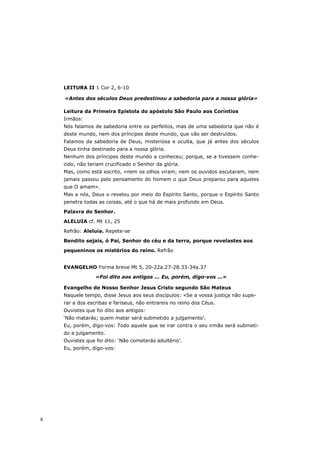 LEITURA II 1 Cor 2, 6-10

    «Antes dos séculos Deus predestinou a sabedoria para a nossa glória»

    Leitura da Primeira Epístola do apóstolo São Paulo aos Coríntios
    Irmãos:
    Nós falamos de sabedoria entre os perfeitos, mas de uma sabedoria que não é
    deste mundo, nem dos príncipes deste mundo, que vão ser destruídos.
    Falamos da sabedoria de Deus, misteriosa e oculta, que já antes dos séculos
    Deus tinha destinado para a nossa glória.
    Nenhum dos príncipes deste mundo a conheceu; porque, se a tivessem conhe-
    cido, não teriam crucificado o Senhor da glória.
    Mas, como está escrito, «nem os olhos viram, nem os ouvidos escutaram, nem
    jamais passou pelo pensamento do homem o que Deus preparou para aqueles
    que O amam».
    Mas a nós, Deus o revelou por meio do Espírito Santo, porque o Espírito Santo
    penetra todas as coisas, até o que há de mais profundo em Deus.

    Palavra do Senhor.
    ALELUIA cf. Mt 11, 25

    Refrão: Aleluia. Repete-se
    Bendito sejais, ó Pai, Senhor do céu e da terra, porque revelastes aos

    pequeninos os mistérios do reino. Refrão


    EVANGELHO Forma breve Mt 5, 20-22a.27-28.33-34a.37

                 «Foi dito aos antigos ... Eu, porém, digo-vos ...»

    Evangelho de Nosso Senhor Jesus Cristo segundo São Mateus
    Naquele tempo, disse Jesus aos seus discípulos: «Se a vossa justiça não supe-
    rar a dos escribas e fariseus, não entrareis no reino dos Céus.
    Ouvistes que foi dito aos antigos:
    ‘Não matarás; quem matar será submetido a julgamento’.
    Eu, porém, digo-vos: Todo aquele que se irar contra o seu irmão será submeti-
    do a julgamento.
    Ouvistes que foi dito: ‘Não cometerás adultério’.
    Eu, porém, digo-vos:




8
 