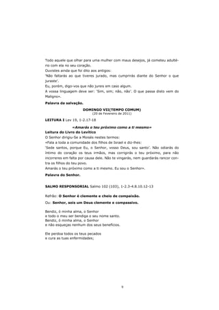 Todo aquele que olhar para uma mulher com maus desejos, já cometeu adulté-
rio com ela no seu coração.
Ouvistes ainda que foi dito aos antigos:
‘Não faltarás ao que tiveres jurado, mas cumprirás diante do Senhor o que
juraste’.
Eu, porém, digo-vos que não jureis em caso algum.
A vossa linguagem deve ser: ‘Sim, sim; não, não’. O que passa disto vem do
Maligno».

Palavra da salvação.
                       DOMINGO VII(TEMPO COMUM)
                              (20 de Fevereiro de 2011)

LEITURA I Lev 19, 1-2.17-18

               «Amarás o teu próximo como a ti mesmo»
Leitura do Livro do Levítico
O Senhor dirigiu-Se a Moisés nestes termos:
«Fala a toda a comunidade dos filhos de Israel e diz-lhes:
‘Sede santos, porque Eu, o Senhor, vosso Deus, sou santo’. Não odiarás do
íntimo do coração os teus irmãos, mas corrigirás o teu próximo, para não
incorreres em falta por causa dele. Não te vingarás, nem guardarás rancor con-
tra os filhos do teu povo.
Amarás o teu próximo como a ti mesmo. Eu sou o Senhor».

Palavra do Senhor.


SALMO RESPONSORIAL Salmo 102 (103), 1-2.3-4.8.10.12-13

Refrão: O Senhor é clemente e cheio de compaixão.
Ou: Senhor, sois um Deus clemente e compassivo.

Bendiz, ó minha alma, o Senhor
e todo o meu ser bendiga o seu nome santo.
Bendiz, ó minha alma, o Senhor
e não esqueças nenhum dos seus benefícios.

Ele perdoa todos os teus pecados
e cura as tuas enfermidades;




                                                9
 
