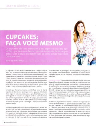 ri j'
{
à
,.
ra
,J
rl. .ì
,,.É
Viffr,
Os cupcakes são uma receita que enche de cor e a egrìa qualquer
mesa, seja ao lanche ou mesrno ao pequeno-â moco. Muito popu-
lares nos Estados Llnldos da América chegaram fina mente a Por-
tugal e causaram grande furor. Permitem combina r sabores e cores
e o seu tamanho é ideal para uma pessoa. Ao rnesmo tempo 5ão
fáceis de transportar e permitern uma grande versatilidade na de-
coração. Por isso, adaptam-se beÌ-n a situações tão distintas como
aniversárlos,lantares, casamentos oL.r simplesmente um chá entre
amigas. E mais, os cupcakes agradam a crianças e adulÌos.
A receita que lhe vamos rnostrar permite fazer cerca de I a 12
cupcakes e não se deve preocupar com o grau de dificuldade.
Basta seguir os passos que o sucesso é garantido. Pode usar uma
forma grande ou pequena de queques. Contudo, aconse hannos a
usar formas de pa pel dentro da forma de q ueque, pois assim evita
o trabalho adicional de ter de untar as íormas. Ao rnesmo tempo,
as Íormas de pape aJUdam a pro ongar a frescura dos cupcakes
por rnãis tempo.
Ern termos geraÌs, pode dizer se que qua quer massa de bolo ser
ve para fazer cupcakes. Simplesmente, é lrnportante dirnìnuÌr o
tempo de forno, pois a dÌrnensão desÌes bolos é mais pequena.
Pârâ v:riar, no final, pode junÌar à massa passas de uva, nozes
partidas ou fruta pãrtida. Deve encher as íormas todas por igual,
na proporção de % a I pot cada Íorma. Pessoalmente, gosto de
12 Fev€Íeiío 2011 B mby
usar urna colher de ge ado para encher as formas, mas pode utì
lÌzar também urna colher de sopa. Para encher as íormas de mini
cupcakes, use um saco de pasteleiro, tornando assirn esta tarefa
mais fácÌ1.
Como sa bernos, o resultado f inal de u Ì-n a coze-
dura no forno depende das características de cada forno. Por isso,
antes de rnaÌs, é importante que conheça bem o comportamento
do seu forno. Em termos gerais, no entanto, fique coÌ-n a noção de
que a cozedura dos cupcakes terá de situar entre os 160 180'C.
Definida a ternpertura deve coloque os cupcakes na prateleira do
meio do forno e depois, para verificar se estão cozidos, insira um
pa lito no centro do cupcake. 5e ao retira r verifica r que está lim po,
então e um sinal de que estão prontos. O ternpo de forno varìa
entre os 18 a 20 rninutos.
A cobertura de g acê, m uito 5imples e bonlta, é um aspecto essen
cial no resultado final e na aparência desta receita. Íodos sabe,
mos que a máxima "os olhos ta m bêm comem" é mulÌo ve tdade i
ra. Como não podia deixar de ser, para chegâr ã esse resultado, de
encher o olho, siga atentamenLe a receita que lndiaanlos nesLãs
páginas. Para a aplicar, utilize uma colher de chá e cubra os cup-
cakes completamente. Depois, basta decordr tal romo ve na f0to
As flores decoraÌivas que utllizámos, estão disponíveis em algu-
mas paste arias e supermercados.
 