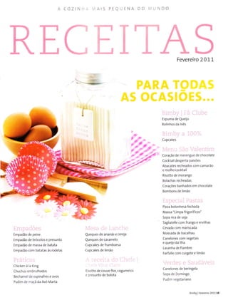 A COZINHi MAIS PEOUENA DO MUNDO
RE ïT. TS
Fevereiro 2011
EmpacÌões
Empadão de peixe
Empadão de brócolos e presunto
Empadão de massa de batata
Empadão com batatas às rodelas
Práticas
Chìcken à la King
Chuchus embrulhados
Bechamel de espinafres e ovos
Pudim de rnaçã da Avó Marta
rVesa ile l,a.irche
Queques de ananás e cereja
Queques de caramelo
Cupcakes de framboesa
Cupcakes de limão
!:-cCrt..t cÌo Cl lr: f,:
Ì., ,,i -,.'
Risotto de couve flot cogumelos
e pÍesunto de bolota
Bimby Fã Clube
Espuma de Queijo
Rolinhos da lnês
Bimby a 1007"
cupcakes
Men,-i São VaÌentim
Coração de merengue de chocolate
Cocktail desperta paixões
Abacates recheados com camarão
e molho cocktail
Risotto de morango
Bolachas recheadas
Corações banhados em chocolate
Bombons de limão
Especial Paslas
Pizza bolonhesa fechada
Massa "Limpa frigoríficos"
Sopa rica de sojã
Tagliatelle com frango e ervilhas
Cevada com mariscada
Massada de bacalhau
Canelones com vegetaìs
e queijo da llha
Lasanha de fiambre
Farfalle com curgete e limão
Verdes e Saudáveis
Canelones de beringela
Sopa de Domingo
Pudim vegetariano
I
Õ.
ba
'-iÕ'.
'.o,-?-a
''?)€,
:i-i/
-?'
Bimby I Feveíeiro2011 15
 