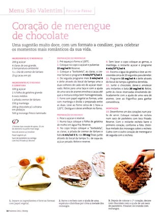 Menu São Valentim ;r [ì,t s: i r
Coração de ïilerengue
de chocolale
Uma sugestão muito doce, com um formato a condizer, para celebrar
os momentos mais românticos da sua vida.
INCREDIENTES P/ O MERENGUT
200 I açúcat
4 claras de ovo grande,
à temperatura ambiente
% c. chá de cremor de tártaro
25 g cacau em pó
INGREDIENTI5 P/ O RFCHEIO
Ê COBÊRÌURA
100I açúcar
t % folha de gelatina grande
6 ovos médios
1 pitada cremor de tártaro
150 g manÌeiga
200 g chocolate p/ culinária
em pedaços
500 g morango fresco laminado
2 foÍmas iipo coÍâção de aprox.25 cm
dediâmetro na pade maig aÍga
Vara de arames p/ envolver
Papelvegetalq.b
Saco de pasteleiro ou serjnga
com bico frllado p/ de(oÍar
1. Separe os ingredÌentes e forre as foÌmas
com papeÌ vegetal.
16 Fevere ío 2011 Bimby
PREPÂRÀcÀo Do MERENCUT
1. Pré-aqueça o forno a 120'c.
2. Coloque no copo o açúcar e pulverize
15 se&/vel 9. Reserve.
3. Coloque a "borboleta", as claras, o cre-
m o r tá rta ro e p rog ra me 4 minl37'Clvêl t.
4. De seguida programe mais 3 nin/y€l a
e deìte através do bocal da tampa uma a
duas colheres de cada vez do açúcar reser
vado. Retire para uma taça e com a ajuda
de uma vara de arames envolva o cacau até
que a mistura esteja bem homogeneizada.
5. Forre com papel vegetal as formas, unte
com manteiga e divida o preparado entre
as duas. Leve ao foíno cerca de t hora a
120'C. Desligue e deixe arrefecer no forno.
PRËPIìRACÀO OO IÌËCi]EIO
6. Pese o açúcar e reserve.
7. Numa taça coloque a folha de gelatina
de molho em água fria. Reserve.
8. No copo limpo coloque a "borboleta",
as claras, a pitada de cremor de tártaro e
bata 6 min/vel3 ,{, nos 30J€gfinaisjunte
através do bocal da tampa 3 c. de sopa do
açúcar pesado. Retire e reserve.
2. Barre o recheio com a ajuda de uma
espátuÌa e distribua por cima a metade dos
morangos.
9. sem lavar o copo coloque as gemas, a
manteìga, o restante açúcar e programe
4 minl?1"Clvè!4.
10, Escorra a agua da gelatina e leve ao mi-
croondascerca de 20 segundos para derreteÍ-
11. Programe 15 iêt/vêlf e deite atravès
do bocalda tampa a geìatina derretida.
12..Junte o chocolate, deixe-o amolecer
uns instantes e bata 20 regilvel 6. Retire,
junte às claras reservadas envolvendo de-
lìcadamente com a ajuda de uma vara de
arames. Leve ao frigorífico para ganhar
consistência.
MONTA6TM
13. Desenforme um dos corações num pra-
to de seÍvir. Coloque metade do recheìo
num saco de pasteleiro com bÌco frisado.
Reserve. Com o restante recheio barre o
primeiro coração, conforme a foto. Distri-
bua metade dos morangos sobre o recheio.
Cubra com o outro coração de merengue e
de seguida com o recheio.
3. Depois de colocar o 2o coração, decore
com chocoÌate com a ajuda de um saco
de pasteÌeiro. Finalize decorando com
molangos.
-F
 