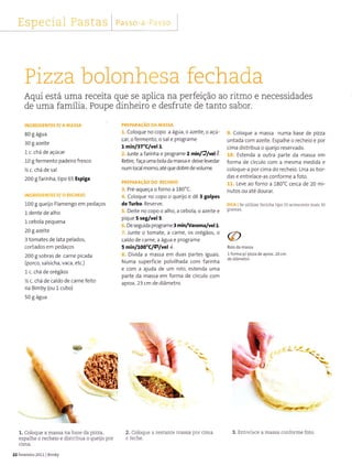 EspeciaÌ r".1 b Lcl > Passo ,. ,
PREPARACÃo DA MA55Â
1. Coloque no copo a água, o azeite, o açú-
car, ofermento, o sal e programe
L minlaT"clvel l.
2. Junte a farinha e programe 2 min/Ú/r,êlt
Retire, faça uma bola da massa e deixe levedar
num local morno, atéquedobre devolume
PR€PARACÃo Do REcHÈro
3. Pré-aqueça o forno a 180"C.
4. coloque no copo o queijo e dê 3 golpes
dê TuÌbo. Reserve.
5. Deite no copo o alho, a cebola, o azeite e
pique 5 seglvel 5.
6. Deseguida programe 3 min/Varoma/vel1.
7. lunte o tomate, a carne, os orégãos, o
caldo de carne, a água e programe
s minlLOO'Clílvel1.
8. Dividâ â massa em duas paÍtes iguais.
Numa superfície polvilhada com farinha
e com a ajuda de um rolo, estenda uma
parte da massa em forma de círculo com
aprox. 23 cm de diâmetro.
9. Coloque a massa numa base de pizza
untada com azeite. Espalhe o recheio e por
cima distribua o queijo reservado.
10. Estendâ a outra parte da massa em
forma de círculo com a mesma medida e
coloque-a por cima do recheio. Una as bor-
das e entrelace-as conforme a foto.
11. Leve ao forno a 180'C cerca de 20 mi-
nutos ou até dourar.
DlcA I Se utilizar fainha tipo ss acrescenle mais 30
gramas.
l forma p/ pizza de aprox.20 cm
Ptzza bolonhes a fe ch aCa
Aqui está uma receita que se apllca na perfeição ao dtmo e necessidades
de uma família. Poupe dinheiro e desfrute de tanto sabor.
iNGREDIENïES P/ A MAS5A
80 I água
30I azeite
1 c. chá de açúcar
10 g fermento padeiro fresco
% c. chá de sal
200 I farinha, tipo 65 Espiga
rNcRrD,[ Ír5 P/ O RECHETO
100 g queijo Flamengo em pedaços
l dente de alho
L cebola pequena
20 g azeite
3 tomates de lata pelados,
cortado: em pedaços
200 I sobras de carne picada
(porco, sâlsicha, vaca, etc.)
1c. chá de orégãos
z c. chá de caldo de carne feìto
na Bimby (ou l cubo)
50 g água
1. CoÌoque a massa na base da pizza,
espaÌhe o recheio e disrribua o queto poÌ
cima.
22 FevereiÍo 20111 Bimby
ffiË,
2. Coloque a resran.e massa por cim;
e feche.
3. EntreÌace a massa confoïme íoto.
 