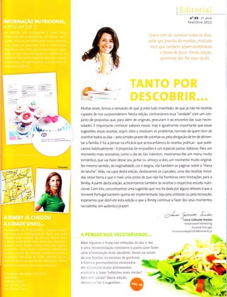 n" 03 2a séÍie
Fevereiro 2011
i,r.|.1
t.l.
''i11f -
-.. ,.,
@
/-í-
a->/** 9b/Lêâ.*, à-êè-
vl-âu.â
cãlhardo simòês
Responsávêl Markêling
Voro,"rk PoÌlugâÌ
moìnentos{Ì€pãrtilhâ@vorwerk.pt
.t--
*a- .-
I
i;
Muitas vezes, temos a sensação de que já está tudo inventado; de que já não há receitas
capazes de nos surpreenderem. Nesta edição, contrariamos essa "verdade" com um con
junto de propostas que, para alem de originais, procuram ir ao encontro das suas neces-
sidades. É importante conhecer sabores novos, mas é igualmente Ìmportante que essas
sugestões, essas receitas, sejam úteis e reso vam os problemas normais de quem tem de
cozinhartodos os diâs - pe o sÌmpies prazer de cozinhar ou pela obrigação de ter de alimen-
tar a famílÌa. E foi a pensar na eficácia que acrescentámos às receÌtas prátÌcas que publÌ-
camos habitualmente - 4 propostas de empadões e um especial pastas italianas. Para um
momento mais recreativo, como o dia de São Valentim, mostrarfos-lhe um menu muito
romântico, que vaifazer desse seu jantar ou a moço a dois um rnornento rnuito original.
No mesmo sentido, da originalÌdade, cor e alegria, vão também as páginas sobre a "mesa
do lanche". AlÌás, na capa desta edição, destacamos os cupcakes, uma das receitas incluí-
das nesse tema e que e mais uma prova de que não há fronteiras nern limitações para a
Bìmby. A partir desta edição, acrecentarÌos tambem às receÌtas o respectivo estudo nutri-
cÌonal. Com isto, concretizamos uma sugestão que nos foi dada por alguns eitoresequea
Vorwerk Portugaltambém queria ver implementada. Seja pe a utilìdade ou pela recreação,
esperamos que desfrute esta edição e que a BÌmby continue a fazer dos seus momentos
na cozinha, um autêntico prazerl
)
Mais Ìegumes e fruta nas reíeições do dia a dia
é uma r-ecomendação constante a quem quer fazer
uma alimentação mais saudáveÌ. Pense na saúde
da sua iamíÌia, no excesso de gorduras
e háìrji.s gastronómicos enraizados
em a:-::_-:rics muito processados,
.A
-1
e car:_:a: â raz-or "refeicoes mais verdes".
Esia :-u- rdeias? Nesta edição,
deir::,:r'.-: rhe 3 sugestòes...
.1 ,,Ji.
-#
 