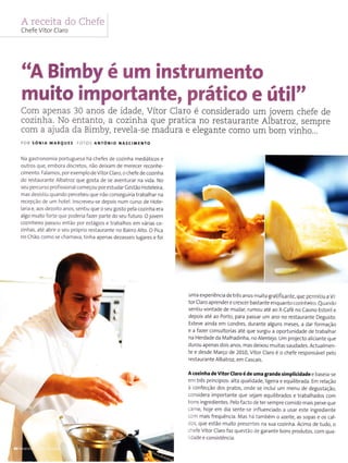 A receita do Chefe
Chefe Vrtor Claro
"A Bimby é um instrumento
muito importante, prático e útil"
Com apenas 30 anos de idade, Vítor Claro é considerado um jovem chefe de
cozinha. No entanto, a cozinha que pratica no íestaurante Albatroz, sempre
com a ajuda da Bimby, revela-se madura e elegante como um bom vinho...
poR sóNra MARquEs FoTos aÌ{TôNto NAsctMEt{To
Na gastronomia portugLresa há chefes de cozinha mediáticos e
outros que, embora discretos, não deixam de merecer reconhe-
cimento. Falamos, por exemplo de Vítor Claro, o chefe de cozinha
do restaurante Albatroz que gosta de se aventurar na vida. No
seu percurso profissiona começou por estuda r Cestão Hoteleira,
mas desistiu quando percebeu que não conseguiria trabalhar na
recepção de urn hotel. nscreveu-se depois num curso de Hote-
larÌa e, aos dezoito anos, sentÌu que o seu gosto pela cozinha era
algo rnuito forte que poderia fazer parte do seu futuro. O jovem
cozinheiro passou então por estágios e trabalhos em várias co-
zinhas, até abrir o seu próprio resÌaurante no BaiÍo Alto. O pica
no Chão, como se chamava, tinha apenas dezasseis lugares e foi
-t
lr
uma experiência de três anos muilo gratificante, que pe rmitiu d Ví
tor Claro aprender e crescer bastante enquanto rozinheiro euando
sentiu vontade de mudar, rumou ate ao X-Café no Casino Estoril e
depois até ao Porto, para passar um ano no restaurante Degusto.
Esteve ainda em Londres, durante alguns meses, a dar formação
e a fazer consultorias até que surgiu a oportunidade de trabalhar
nã Herdade da Malhadinha, no Alentejo. Um projecto aliciante que
durou apenas dois anos, mas deixou muitas saudades. Actualmen
te e desde Março de 2010, Vítor Claro e o chefe responsável peÌo
restaurante Albatroz, em Cascais.
Acozinha deVitoÌClaÍo é de uma grande simplicidade e baseia-se
em três prÌncípios: alta qualidade, Jigeira e equilibrada. Em relação
à confecção dos pratos, onde se inclui um menu de degustação,
considera importante que sejam equilibrados e trabalhados com
bons ingredientes. Pelo facto de ter sempre comido mais peixe que
carne, hoje em dia sente-se influenciado a usar este ingrediente
com mais frequêncìa. Mas há também o azeite, as sopas e os cal-
dos, que estão muito presentes na sua cozinha. Acima de tudo, o
chefe Vitor Claro faz questão de garantir bons produtos, com qua-
lidade e consistência.
{r
 