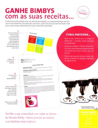 GANHE BIMBYS
Publicamos nesta edição mais um selo de participação no supeÍpassatempo que Ìan-
çámos em Dezembro. Se aìnda não concorreu, tome nota do que é preciso fazer e não
perca mais tempo. Mostramos-lhe aqui como deve participar..
,l^. '",,,,.
"
t 'LlUlat,,^.l t
,, **r."ìilì1.?jri
com a5 5ua5 receitas...
o
RecoÍte os selos das
Íevistas e co e os
rìoversodafolha
Â4 onde descreve a
ÍeceÌta. Pode colar
selos de quâlquer
edição, repetidoEôu
não. Tudo depende da
quantldadede revl5las
quecômprâr.
ffinm
@
conte- nos de forrna
brevealgurn episódio
ou curiosidade
sobre a formã de
comoesta receitâ
suÍgiu na suâ vlda.
'3)
lndiqJe-roq.
MRAr'A:fÚ?dÍP![t,..
os seu9dados
' liii'i'" e""^" '"
pessoats.
Nd€or Ìr9p/rMÀr
,
o"- " toogb'd"
zuoc4 dÍ1'?60sÌir
N@otrúÉetüo{ídoeeuleu'i'. " "'
*
ïiï-l 'e" '"oc'
r i.'." - 'd'
É,
Descreva-nos - nE ÀnÀçÃo
*-;'Ë;' ïtï""H:"";j',':""""" - "'
derarhaoa-ente
lii+";""=*:i*+'";".1;it::::l;:::"li:::'ï:'r
ï**:*.:tm+i'*ï:::";'i::ï:''""."'"'""'"'-"
""'-'"
lemr*$*''rog**
*,"il
o
Mostre nos o resu tãdo
íinalda sua Íeceita.
Partilhe a sua criatiuidade com todos os eitares
Ë este seloqúê devê recortar
e.olarhoveEodasuaíecêità.
I
,-
daReuistaBimby. Vamos premiar as receitas
e as historías mais oriqinaís.
 