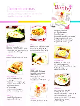 Birnôil
.ilrï"'
*ï*'r
Corações banhados
em chocoÌate pag.zo
Cupcakes p;g.rr
Queques de ananás e cereja pag.az
Queques de caramelo p;g.+r
Cupcakes de framboesa p;g.++
Cupcakes de limão p;g.+s
Bombons de Ìimão p;g.zr
Coração de meÍengue
de chocolate (Passo a Passo) pa6.ro
Pudim de maçã
da Avó Marta pag.rs
CaneÌones com vegetais
e queijo da llL'a pas.zt
FarfalÌe com curgete e Ìimão 6g.zs
Lasanha de fiambre p:g.zs
Massa "Limpa frigoríficos" p;g.z+
TagliatelÌe com frango
e erviÌhas p;g.zs
l
Abacates recheados com
camarão e moÌho cocktaiÌ pag.rs
Risotto de couve flor, cogumeÌos
e pÍesunto de boÌota pag.es
CocktaiÌ desperta paixões pag.ra
BechameÌ de espinafres
e ovos pá9.38
CaneÌones de beringeÌa p;g.ao
Chuchus embruÌhados p;g.:e
Empadão de massa
de batata pág.3s
Pudim vegetariano p;g.r:
Risotto de morango p;g.rs
5OpA Oe UomÌngo pá8.32
Sopa rica de soja p;g.z+
Cevada com mariscada p;g.ze
Empadão de peixe pag.e+
Ì,{assada de bacalhau p;g.ze
Chicken à la King p;g.:z
Empadão com batatas
às rodelas pag.:o
Empadão de brócoÌos
e presunto pá9.34
Pizza bolonhesa fechada p;g.zz
',,*
t.ï
+-
;*.
.r ,
I
Bolachas recheadas pag.zo
'ì'ìì
,.. a/: :.
..,i::-; .-
 