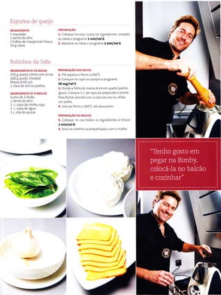 Espuma de quego
INCREDIENÏE5
l requeijão
l dente de alho
2 folhas de manjerìcão fresco
50I natas
Rolinhos da Inês
INGREDIENTES P/ 05 ROLOS
250I queijo creme com ervas
100 g queijo Cheddar
Massa brìck q.b.
l clara de ovo ou pa ltos
INGREDIENTES P/ O MOI-HO
Su rno de 1 limão
l dente de alho
2 c. sopa de molho soja
2 c. sopa de água
1c. chá de açúcar
PREPARACAO
1. Co oque no copo todos os ingredientes, excepto
as natas e programe 1 min/vel6.
2. Adlcione as natas e programe l min/vel6.
PREPARAçAO DO5 ROLOS
1. Pré aqueça o forno a 200'C.
2. Co oque no copo os queljos e programe
30 seg/vel 5.
3. Dlvida a folha de massa bllck ern quatro partes
lguals. co oque 1 c. de sopa do preparado e enro e.
Para íechar plncele com a clara de ovo ou utllize
uÌn pa lto.
4. -eve,ro lorno à 100'L a e d our,lren.
PREPARACÃo Do MoLHo
5. Coloque no coo todos os ingred entes e triture
1 min/vel 8.
6. Sirva os ro in hos acompanhados com o n'ìolho.
tlw
 