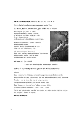 SALMO RESPONSORIAL Salmo 40 (41), 2-3.4-5.13-14 (R. 5)

     Refrão: Salvai-me, Senhor, porque pequei contra Vós.

     Ou: Salvai, Senhor, a minha alma, pois contra Vós eu pequei.

     Feliz daquele que pensa no pobre:
     no dia da desgraça o Senhor o salvará.
     O Senhor lhe concederá proteção e vida,
     fá-lo-á ditoso na terra
     e não o abandonará ao ódio dos seus inimigos.

     No leito do sofrimento o Senhor o assistirá
     e na doença o aliviará.
     Eu digo: Senhor, tende piedade de mim,
     curai-me, pois pequei contra Vós.

     Vós me conservareis são e salvo
     e em vossa presença me estabelecereis para sempre.
     Bendito seja o Senhor, Deus de Israel,
     desde agora e para sempre. Amen.


     LEITURA II 2 Cor 1, 18-22

                     «Jesus não foi sim e não, mas sempre foi sim»


     Leitura da Segunda Epístola do apóstolo São Paulo aos Coríntios

     Irmãos:

     Deus é testemunha fiel de que a nossa linguagem convosco não é sim e não.

     Porque o Filho de Deus, Jesus Cristo, que nós pregámos entre vós – eu, Silvano e

     Timóteo – não foi sim e não, mas foi sempre um sim.

     Todas as promessas de Deus são um sim em seu Filho.

     É por Ele que nós dizemos ‘Amen’ a Deus para sua glória.

     Quem nos confirma em Cristo – a nós e a vós – é Deus.
     Foi Ele que nos concedeu a unção, nos marcou com o seu sinal e imprimiu em nos-

     sos corações o penhor do Espírito.

     Palavra do Senhor.




10
 