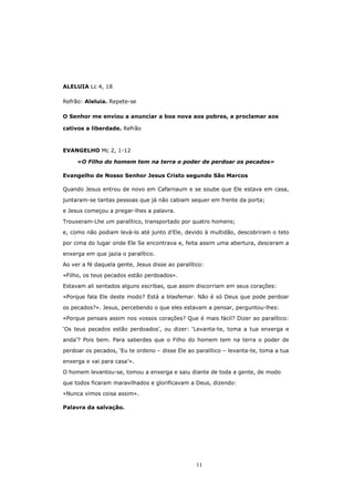 ALELUIA Lc 4, 18

Refrão: Aleluia. Repete-se

O Senhor me enviou a anunciar a boa nova aos pobres, a proclamar aos

cativos a liberdade. Refrão



EVANGELHO Mc 2, 1-12

     «O Filho do homem tem na terra o poder de perdoar os pecados»

Evangelho de Nosso Senhor Jesus Cristo segundo São Marcos

Quando Jesus entrou de novo em Cafarnaum e se soube que Ele estava em casa,

juntaram-se tantas pessoas que já não cabiam sequer em frente da porta;
e Jesus começou a pregar-lhes a palavra.

Trouxeram-Lhe um paralítico, transportado por quatro homens;

e, como não podiam levá-lo até junto d’Ele, devido à multidão, descobriram o teto
por cima do lugar onde Ele Se encontrava e, feita assim uma abertura, desceram a

enxerga em que jazia o paralítico.
Ao ver a fé daquela gente, Jesus disse ao paralítico:

«Filho, os teus pecados estão perdoados».
Estavam ali sentados alguns escribas, que assim discorriam em seus corações:

«Porque fala Ele deste modo? Está a blasfemar. Não é só Deus que pode perdoar

os pecados?». Jesus, percebendo o que eles estavam a pensar, perguntou-lhes:
«Porque pensais assim nos vossos corações? Que é mais fácil? Dizer ao paralítico:

‘Os teus pecados estão perdoados’, ou dizer: ‘Levanta-te, toma a tua enxerga e
anda’? Pois bem. Para saberdes que o Filho do homem tem na terra o poder de

perdoar os pecados, ‘Eu te ordeno – disse Ele ao paralítico – levanta-te, toma a tua

enxerga e vai para casa’».
O homem levantou-se, tomou a enxerga e saiu diante de toda a gente, de modo

que todos ficaram maravilhados e glorificavam a Deus, dizendo:
«Nunca vimos coisa assim».

Palavra da salvação.




                                                  11
 