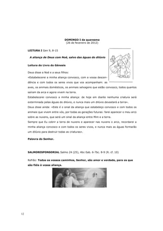 DOMINGO I da quaresma
                                    (26 de fevereiro de 2012)


     LEITURA I Gen 9, 8-15

      A aliança de Deus com Noé, salvo das águas do dilúvio


     Leitura do Livro do Génesis

     Deus disse a Noé e a seus filhos:

     «Estabelecerei a minha aliança convosco, com a vossa descen-

     dência e com todos os seres vivos que vos acompanham: as

     aves, os animais domésticos, os animais selvagens que estão convosco, todos quantos
     saíram da arca e agora vivem na terra.

     Estabelecerei convosco a minha aliança: de hoje em diante nenhuma criatura será

     exterminada pelas águas do dilúvio, e nunca mais um dilúvio devastará a terra».

     Deus disse ainda: «Este é o sinal da aliança que estabeleço convosco e com todos os

     animais que vivem entre vós, por todas as gerações futuras: farei aparecer o meu arco

     sobre as nuvens, que será um sinal da aliança entre Mim e a terra.

     Sempre que Eu cobrir a terra de nuvens e aparecer nas nuvens o arco, recordarei a
     minha aliança convosco e com todos os seres vivos, e nunca mais as águas formarão

     um dilúvio para destruir todas as criaturas».

     Palavra do Senhor.




     SALMORESPONSORIAL Salmo 24 (25), 4bc-5ab. 6-7bc. 8-9 (R. cf. 10)


     Refrão: Todos os vossos caminhos, Senhor, são amor e verdade, para os que

     são fiéis à vossa aliança.




12
 