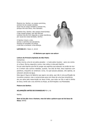 Mostrai-me, Senhor, os vossos caminhos,
ensinai-me as vossas veredas.
Guiai-me na vossa verdade e ensinai-me,
porque Vós sois Deus, meu Salvador.

Lembrai-Vos, Senhor, das vossas misericórdias
e das vossas graças, que são eternas.
Lembrai-Vos de mim segundo a vossa clemência,
por causa da vossa bondade, Senhor.

O Senhor é bom e reto,
ensina o caminho aos pecadores.
Orienta os humildes na justiça
e dá-lhes a conhecer a sua aliança.

LEITURA II 1 Pedro 3, 18-22


                       «O Batismo que agora vos salva»


Leitura da Primeira Epístola de São Pedro
Caríssimos:
Cristo morreu uma só vez pelos pecados – o Justo pelos injustos – para vos condu-
zir a Deus. Morreu segundo a carne, mas voltou à vida pelo Espírito.
Foi por este Espírito que Ele foi pregar aos espíritos que estavam na prisão da mor-
te e tinham sido outrora rebeldes, quando, nos dias de Noé, Deus esperava com
paciência, enquanto se construía a arca, na qual poucas pessoas, oito apenas, se
salvaram através da água.
Esta água é figura do Batismo que agora vos salva, que não é uma purificação da
imundície corporal, mas o compromisso para com Deus de uma boa consciência;
ele vos salva pela ressurreição de Jesus Cristo, que subiu ao Céu e está à direita
de Deus, tendo sob o seu domínio os Anjos, as Dominações e as Potestades.

Palavra do Senhor.


ACLAMAÇÃO ANTES DO EVANGELHO Mt 4, 4b

Refrão:

Nem só de pão vive o homem, mas de toda a palavra que sai da boca de
Deus. Refrão




                                                13
 