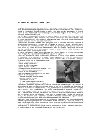 VIA SACRA: O CAMINHO DA MORTE À VIDA


Um pouco de história A Via-sacra, ou Caminho da Cruz, é um caminho de oração muito impor-
tante, pois tem como objetivo principal levar as pessoas a meditarem naquilo que é mais funda-
mental no cristianismo: o mistério pascal de Jesus Cristo, a sua morte e ressurreição. os últimos
passos de Jesus na terra são representados por uma série de imagens da sua Paixão, morte e
sepultura, denominados estações.
Esta devoção nasceu, possivelmente, em Jerusalém. Segundo uma lenda, transmitida oralmente
pelos primeiros cristãos, Maria percorreu várias vezes o caminho que Jesus seguiu desde a casa
de Pilatos até ao lugar do Santo Sepulcro. A Maria começaram a juntar-se alguns dos primeiros
cristãos, durante o primeiro século do cristianismo.
A devoção foi certamente adotada pelos peregrinos, que ao visitarem Jerusalém, passaram a
percorrer piedosamente a Via Dolorosa, que vai da casa de Pilatos ao Calvário e ao Santo Sepul-
cro. Percorrer este caminho converteu-se num hábito que qualquer peregrino devia cumprir, a
partir do séc. IV. Devido à ocupação da Terra Santa pelos muçulmanos e às grandes distâncias
que era necessário percorrer, este costume passou, no século XIII da cidade Santa para as
comunidades cristãs dispersas pelo mundo.
Os frades franciscanos foram, como guardiães dos Lugares Santos, os grandes divulgadores
desta devoção. Foi adquirindo diversas formas, segundo os lugares.
A Via-sacra estendeu-se a toda a Igreja latina, sobretudo no século XV. No entanto, o número
de estações era ainda variável. Só no século XVIII, o Papa Bento XIV fixou definitivamente em
catorze as estações da Via-sacra e, ao mesmo tempo, convidou todos os sacerdotes a enrique-
cer as suas igrejas com as suas representações:
1. Jesus é condenado à morte.
2. Jesus carrega com a cruz.
3. Jesus cai pela primeira vez.
4. Jesus encontra sua Mãe.
5. Simão de Cirene ajuda Jesus a carregar a cruz.
6. A Verónica limpa o rosto de Jesus.
7. Jesus cai pela segunda vez.
8. As mulheres de Jerusalém choram por Jesus.
9. Jesus cai pela terceira vez.
10. Jesus é despojado de suas vestes.
11. Jesus é pregado na cruz.
12. Jesus morre na cruz.
13. O corpo de Jesus é retirado da cruz.
14. O corpo de Jesus é colocado no sepulcro.
Apareceram, entretanto, algumas via-sacras com uma décima quinta estação: a que valoriza a
ressurreição de Jesus, complemento imprescindível da sua morte. Seguindo, de preferência a
caminhar, as sucessivas estações da Via –sacra, tomamos mais consciência da nossa condição
cristã: seguir a Cristo. E fazemos de certo modo, uma peregrinação espiritual à Terra Santa.
Entre cada estação, medita-se, reza-se e canta-se, para assim, ser maior a união com Cristo.
Nas 14 estações atrás indicadas, há algumas que não estão relatadas nos Evangelhos, mas que
têm a origem em lendas que passaram a fazer parte da nossa tradição; É o caso das quedas de
Jesus, e dos encontros com a Verónica e com Maria. Por isso recentemente, algumas dessas
estações têm sido preenchidas por acontecimentos narrados nos Evangelhos.
A Via-sacra pode ser rezada durante todo o ano litúrgico, mas adquire um significado especial
durante a Quaresma, principalmente na Sexta-feira Santa. Em Roma, é o Papa que, nesse dia à
noite, dirige as estações, desde o coliseu de Roma. Foi aí que morreram muitos dos primeiros
mártires da história do Cristianismo.
Pode ser feita no interior de uma igreja, onde se encontram as cruzes a assinalar as estações,
ou então no exterior, em forma de procissão e com uma cruz à frente.




                                                       15
 
