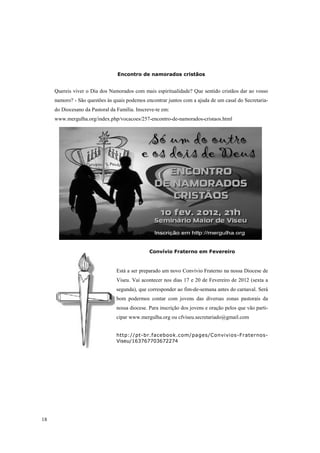 Encontro de namorados cristãos


     Quereis viver o Dia dos Namorados com mais espiritualidade? Que sentido cristãos dar ao vosso
     namoro? - São questões às quais podemos encontrar juntos com a ajuda de um casal do Secretaria-
     do Diocesano da Pastoral da Família. Inscreve-te em:
     www.mergulha.org/index.php/vocacoes/257-encontro-de-namorados-cristaos.html




                                                Convívio Fraterno em Fevereiro


                                 Está a ser preparado um novo Convívio Fraterno na nossa Diocese de
                                 Viseu. Vai acontecer nos dias 17 e 20 de Fevereiro de 2012 (sexta a
                                 segunda), que corresponder ao fim-de-semana antes do carnaval. Será
                                 bom podermos contar com jovens das diversas zonas pastorais da
                                 nossa diocese. Para inscrição dos jovens e oração pelos que vão parti-
                                 cipar www.mergulha.org ou cfviseu.secretariado@gmail.com


                                 http://pt-br.facebook.com/pages/Convivios-Fraternos-
                                 Viseu/163767703672274




18
 