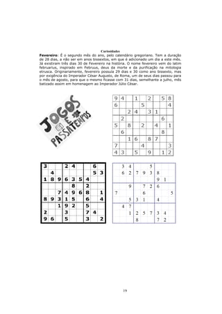 Curiosidades
Fevereiro: É o segundo mês do ano, pelo calendário gregoriano. Tem a duração
de 28 dias, a não ser em anos bissextos, em que é adicionado um dia a este mês.
Já existiram três dias 30 de Fevereiro na história. O nome fevereiro vem do latim
februarius, inspirado em Februus, deus da morte e da purificação na mitologia
etrusca. Originariamente, fevereiro possuía 29 dias e 30 como ano bissexto, mas
por exigência do Imperador César Augusto, de Roma, um de seus dias passou para
o mês de agosto, para que o mesmo ficasse com 31 dias, semelhante a julho, mês
batizado assim em homenagem ao Imperador Júlio César.




                                               19
 