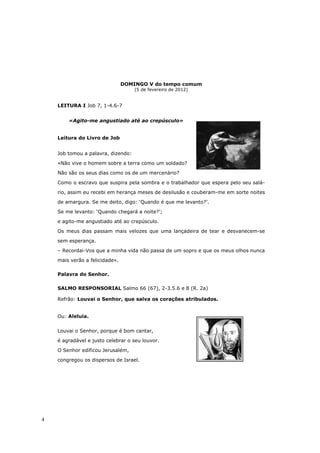 DOMINGO V do tempo comum
                                    (5 de fevereiro de 2012)


    LEITURA I Job 7, 1-4.6-7


        «Agito-me angustiado até ao crepúsculo»


    Leitura do Livro de Job


    Job tomou a palavra, dizendo:

    «Não vive o homem sobre a terra como um soldado?

    Não são os seus dias como os de um mercenário?

    Como o escravo que suspira pela sombra e o trabalhador que espera pelo seu salá-

    rio, assim eu recebi em herança meses de desilusão e couberam-me em sorte noites
    de amargura. Se me deito, digo: ‘Quando é que me levanto?’.

    Se me levanto: ‘Quando chegará a noite?’;
    e agito-me angustiado até ao crepúsculo.

    Os meus dias passam mais velozes que uma lançadeira de tear e desvanecem-se
    sem esperança.

    – Recordai-Vos que a minha vida não passa de um sopro e que os meus olhos nunca

    mais verão a felicidade».

    Palavra do Senhor.

    SALMO RESPONSORIAL Salmo 66 (67), 2-3.5.6 e 8 (R. 2a)

    Refrão: Louvai o Senhor, que salva os corações atribulados.


    Ou: Aleluia.


    Louvai o Senhor, porque é bom cantar,
    é agradável e justo celebrar o seu louvor.

    O Senhor edificou Jerusalém,
    congregou os dispersos de Israel.




4
 