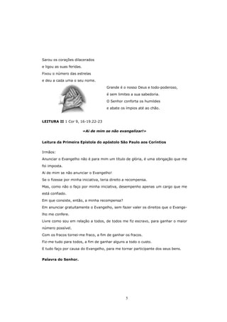 Sarou os corações dilacerados

e ligou as suas feridas.

Fixou o número das estrelas

e deu a cada uma o seu nome.

                                      Grande é o nosso Deus e todo-poderoso,

                                      é sem limites a sua sabedoria.

                                      O Senhor conforta os humildes
                                      e abate os ímpios até ao chão.


LEITURA II 1 Cor 9, 16-19.22-23

                           «Ai de mim se não evangelizar!»


Leitura da Primeira Epístola do apóstolo São Paulo aos Coríntios

Irmãos:

Anunciar o Evangelho não é para mim um título de glória, é uma obrigação que me

foi imposta.
Ai de mim se não anunciar o Evangelho!

Se o fizesse por minha iniciativa, teria direito a recompensa.
Mas, como não o faço por minha iniciativa, desempenho apenas um cargo que me

está confiado.

Em que consiste, então, a minha recompensa?
Em anunciar gratuitamente o Evangelho, sem fazer valer os direitos que o Evange-

lho me confere.
Livre como sou em relação a todos, de todos me fiz escravo, para ganhar o maior

número possível.
Com os fracos tornei-me fraco, a fim de ganhar os fracos.
Fiz-me tudo para todos, a fim de ganhar alguns a todo o custo.

E tudo faço por causa do Evangelho, para me tornar participante dos seus bens.


Palavra do Senhor.




                                                 5
 