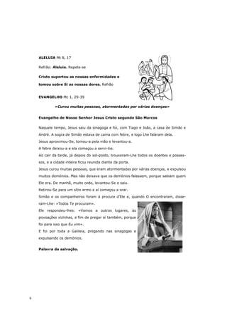ALELUIA Mt 8, 17

    Refrão: Aleluia. Repete-se

    Cristo suportou as nossas enfermidades e

    tomou sobre Si as nossas dores. Refrão


    EVANGELHO Mc 1, 29-39

             «Curou muitas pessoas, atormentadas por várias doenças»


    Evangelho de Nosso Senhor Jesus Cristo segundo São Marcos

    Naquele tempo, Jesus saiu da sinagoga e foi, com Tiago e João, a casa de Simão e

    André. A sogra de Simão estava de cama com febre, e logo Lhe falaram dela.

    Jesus aproximou-Se, tomou-a pela mão e levantou-a.

    A febre deixou-a e ela começou a servi-los.

    Ao cair da tarde, já depois do sol-posto, trouxeram-Lhe todos os doentes e posses-

    sos, e a cidade inteira ficou reunida diante da porta.
    Jesus curou muitas pessoas, que eram atormentadas por várias doenças, e expulsou

    muitos demónios. Mas não deixava que os demónios falassem, porque sabiam quem
    Ele era. De manhã, muito cedo, levantou-Se e saiu.

    Retirou-Se para um sítio ermo e aí começou a orar.
    Simão e os companheiros foram à procura d’Ele e, quando O encontraram, disse-

    ram-Lhe: «Todos Te procuram».
    Ele respondeu-lhes: «Vamos a outros lugares, às

    povoações vizinhas, a fim de pregar aí também, porque

    foi para isso que Eu vim».

    E foi por toda a Galileia, pregando nas sinagogas e

    expulsando os demónios.


    Palavra da salvação.




6
 