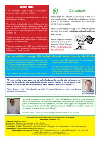 Ações 2013
* Dar visibilidade à rede, divulgando informações e
criando um grupo no Conexão Sindical;                            @                     Denuncie!
* Promover o diálogo com a sociedade sobre as práticas         Preocupada em atender às denúncias e demandas
antisindicais do Walmart;                                      dos trabalhadores e trabalhadoras do Walmart, a Con-
                                                               tracs/CUT e a Rede de Trabalhadores abriu um espaço
* Incentivar a sindicalização através da Campanha Na-          direto de comunicação.
cional de Sindicalização dos trabalhadores/as do Wal-
mart. Fortalecer os sindicatos é fortalecer os trabalha-       Por isso, você trabalhador/a podem entrar em contato
dores/as. Junte-se a nós na campanha de sindicalização.        conosco pelo email: trabalhadoresdowalmart@con-
Seja sócio (a).
                                                               tracs.org.br
* Melhorar a atuação da rede através de encontros e
reuniões que promovam maior integração entre os par-           Quem irá gerenciar as de-
ticipantes e os trabalhadores;                                 núncias à rede é o coor-
                                                               denador Olinto Teonácio
* Negociar conjuntamente o PPR com a multinacional             Neto. As denúncias se-
através da Contracs e dos sindicatos filiados e a rede de
trabalhadores Contracs-Walmart.
                                                               rão anônimas!


Contracs mobiliza-se em prol dos trabalhadores do Walmart nos Estados Unidos
Dia 14 de dezembro, a Confederação Nacional dos Tra-            contou cerca de 200 manifestantes. A manifestação foi
balhadores no Comércio e Serviços da CUT (Contracs/             chamada pelo sindicato global UNI.
CUT) participou de ato público em prol dos trabalhado-
res norte-americanos do Walmart juntamente com as               Para Olinto Teonácio Neto, coordenador da rede, o dia
demais centrais em São Paulo.                                   era muito especial para os trabalhadores do Walmart
                                                                já que muitos trabalhadores ao redor do mundo faziam
O ato aconteceu em frente à unidade do Pacaembu e               esta mobilização em prol de seus direitos.


 “A empresa faz o que quer e se os trabalhadores do mundo não estiverem uni-
 dos não há solução. Os trabalhadores não podem aceitar a forma como a em-
 presa está atuando. O enfrentamento deve ser feito em todo o mundo.”

 Olinto Teonácio Neto, Coordenador da rede Contracs-Walmart e coordenador da rede
 Walmart Uni-Americas



                       “Assumir a coordenação geral da rede UNI Walmart Brasil é uma oportuni-
                       dade de contribuir na luta por melhores condições de trabalho e conquista
                       para os trabalhadores do Walmart. Por ser empregado da empresa há mui-
                       tos anos, sou testemunha do aviltamento que o Walmart faz com os seus em-
                       pregados e quero lutar contra isso.”

                       Eliezer Gomes, Sindicato dos Empregados no Comércio da Paraíba

                            Jornal do Comitê Sindical Nacional dos Trabalhadores do Walmart
                                              Expediente - Fevereiro 2013
Presidente: Alci Matos Araujo
Secretária de Relações Internacionais: Lucilene Binsfeld
Secretário de Comunicação: Alexandre da Conceição do Carmo
Coordenador da rede: Olinto Teonácio Neto - Sindicato dos Empregados nos Supermercados do Rio Grande do Norte
Email da rede: trabalhadoresdowalmart@contracs.org.br
         Realização da Contracs/CUT: Subsede (SP) - Rua Caetano Pinto, 575 - Brás - São Paulo (SP) - (11) 2108-9159
                                       contracs@contracs.org.br - www.contracs.org.br
                                   Jornalista responsável: Adriana Franco MTB-48472-SP
 