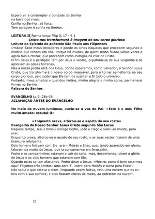 12
Espero vir a contemplar a bondade do Senhor
na terra dos vivos.
Confia no Senhor, sê forte.
Tem coragem e confia no Senhor.
LEITURA II Forma longa Filip 3, 17 - 4,1
Cristo nos transformará à imagem do seu corpo glorioso
Leitura da Epístola do apóstolo São Paulo aos Filipenses
Irmãos: Sede meus imitadores e ponde os olhos naqueles que procedem segundo o
modelo que tendes em nós. Porque há muitos, de quem tenho falado várias vezes e
agora falo a chorar, que procedem como inimigos da cruz de Cristo.
O fim deles é a perdição: têm por deus o ventre, orgulham-se da sua vergonha e só
apreciam as coisas terrenas.
Mas a nossa pátria está nos Céus, donde esperamos, como Salvador, o Senhor Jesus
Cristo, que transformará o nosso corpo miserável, para o tornar semelhante ao seu
corpo glorioso, pelo poder que Ele tem de sujeitar a Si todo o universo.
Portanto, meus amados e queridos irmãos, minha alegria e minha coroa, permanecei
firmes no Senhor.
Palavra do Senhor.
EVANGELHO Lc 9, 28b-36
ACLAMAÇÃO ANTES DO EVANGELHO
No meio da nuvem luminosa, ouviu-se a voz do Pai: «Este é o meu Filho
muito amado: escutai-O»
«Enquanto orava, alterou-se o aspeto do seu rosto»
Evangelho de Nosso Senhor Jesus Cristo segundo São Lucas
Naquele tempo, Jesus tomou consigo Pedro, João e Tiago e subiu ao monte, para
orar.
Enquanto orava, alterou-se o aspeto do seu rosto, e as suas vestes ficaram de uma
brancura refulgente.
Dois homens falavam com Ele: eram Moisés e Elias, que, tendo aparecido em glória,
falavam da morte de Jesus, que ia consumar-se em Jerusalém.
Pedro e os companheiros estavam a cair de sono; mas, despertando, viram a glória
de Jesus e os dois homens que estavam com Ele.
Quando estes se iam afastando, Pedro disse a Jesus: «Mestre, como é bom estarmos
aqui! Façamos três tendas: uma para Ti, outra para Moisés e outra para Elias».
Não sabia o que estava a dizer. Enquanto assim falava, veio uma nuvem que os co-
briu com a sua sombra; e eles ficaram cheios de medo, ao entrarem na nuvem.
 