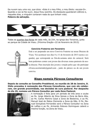 13
Da nuvem saiu uma voz, que dizia: «Este é o meu Filho, o meu Eleito: escutai-O».
Quando a voz se fez ouvir, Jesus ficou sozinho. Os discípulos guardaram silêncio e,
naqueles dias, a ninguém contaram nada do que tinham visto.
Palavra da salvação.
Todas as quartas 6as-feiras de cada mês, às 21h, na igreja dos Terceiros, junto
ao parque da Cidade de Viseu. (Próxima Oração—22 de fevereiro de 2013)
Convívio Fraterno em Fevereiro
Está a ser preparado um novo Convívio Fraterno na nossa Diocese de
Viseu. Vai acontecer nos dias 8 a 11 de fevereiro de 2013 (sexta a se-
gunda), que corresponde ao fim-de-semana antes do carnaval. Será
bom podermos contar com jovens das diversas zonas pastorais da nos-
sa diocese. Para inscrição dos jovens e oração pelos que vão participar
cfviseu.secretariado@gmail.com , junto do pároco ou de um jovem
conviva.
Bispo nomeia Párocos Consultores
Depois da consulta ao Conselho Presbiteral, na reunião de 28 de Janeiro, D.
Ilídio procedeu à nomeação dos Párocos Consultores, que com ele colabo-
ram, em grande proximidade, nas decisões de cura pastoral. Por despacho
do dia 29, nomeou um Pároco Consultor por cada Zona Pastoral.
A nomeação é feita para um período de três anos e coube
ao Pe. Jorge Alberto da Silva Seixas a Zona da Beira Alta,
ao Pe. Carlos Martins Casal a Zona de Besteiros, e ao Pe.
Manuel José de Matos Clemente a Zona do Dão. O Pe. Ma-
nuel Gonçalves Fernandes será o Pároco Consultor na Zona
de Lafões e ao Pe. Armando Esteves Domingues caberá a
mesma função, na Zona de Viseu.
 