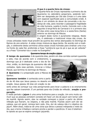 14
O que é a quarta feira de cinzas:
A Quarta-feira de Cinzas representa o primeiro dia da
Quaresma no calendário gregoriano, podendo tam-
bém ser designada por Dia das Cinzas e é uma data
com especial significado para a comunidade cristã. A
data é um símbolo do dever da conversão e da mu-
dança de vida, para recordar a passageira fragilidade
da vida humana, sujeita à morte. Coincide com o dia
seguinte à terça-feira de Carnaval e é o primeiro dos
40 dias entre essa terça-feira e a sexta-feira (Santa)
anterior ao domingo de Páscoa.
A origem deste nome é puramente religiosa. Neste
dia, é celebrada a tradicional missa das cinzas. As
cinzas utilizadas neste ritual provêm da queima dos ramos abençoados no Domingo de
Ramos do ano anterior. A estas cinzas mistura-se água benta. De acordo com a tradi-
ção, o celebrante desta cerimónia utiliza essas cinzas húmidas para sinalizar uma cruz
na fronte de cada fiel, proferindo a frase “Lembra-te que és pó e que ao pó voltarás”
ou a frase “Convertei-vos e crede no Evangelho”.
Quaresma tempo de oração e jejum
O tempo da quaresma é de quarenta dias, porém em dias corridos somam quarenta
e sete, mas de acordo com o cristianismo, o
domingo que já é dedicado como o dia do Se-
nhor, então, os domingos da quaresma não são
contados. Após esse período, inicia-se o tríduo
Pascal, que termina no domingo de Páscoa .
A Quaresma é a preparação para a Páscoa do
Senhor.
Quaresma também é conhecida como o perío-
do de 40 dias que Jesus passou no deserto em
oração. Jesus passou 40 dias em oração no de-
serto antes de começar sua vida peregrinando para levar a palavra e os ensinamento
que lhe cabiam transmitir. É um período para nós Cristão de reflexão , oração e pre-
paração.
E neste período o jejum é uma arma fortíssima para a oração. Um erro muito co-
mum que as pessoas cometem consiste em fazer um dia de jejum sem tomar café
da manhã. Agindo assim, elas na verdade começam a jejuar a partir da última
refeição que fizeram, na véspera, e não pela manhã. Ficando assim com dor de
cabeça, que em geral; começa bem cedo. Ora, dor de cabeça não é o objetivo do
jejum. Além disso, trata-se de uma coisa que deixa a pessoa indisposta o resto do
dia, que a torna irritadiça e sempre pronta a perder a paciência. E isso é totalmen-
te oposto ao que se espera conseguir jejuando.
 