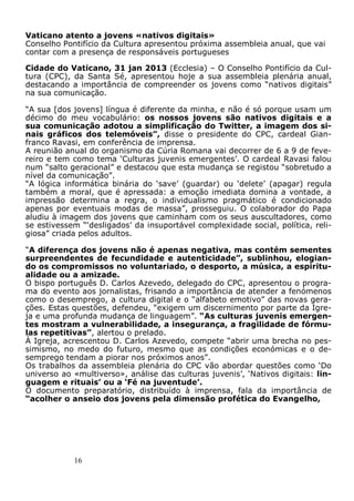 16
Vaticano atento a jovens «nativos digitais»
Conselho Pontifício da Cultura apresentou próxima assembleia anual, que vai
contar com a presença de responsáveis portugueses
Cidade do Vaticano, 31 jan 2013 (Ecclesia) – O Conselho Pontifício da Cul-
tura (CPC), da Santa Sé, apresentou hoje a sua assembleia plenária anual,
destacando a importância de compreender os jovens como “nativos digitais”
na sua comunicação.
“A sua [dos jovens] língua é diferente da minha, e não é só porque usam um
décimo do meu vocabulário: os nossos jovens são nativos digitais e a
sua comunicação adotou a simplificação do Twitter, a imagem dos si-
nais gráficos dos telemóveis”, disse o presidente do CPC, cardeal Gian-
franco Ravasi, em conferência de imprensa.
A reunião anual do organismo da Cúria Romana vai decorrer de 6 a 9 de feve-
reiro e tem como tema ‘Culturas juvenis emergentes’. O cardeal Ravasi falou
num “salto geracional” e destacou que esta mudança se registou “sobretudo a
nível da comunicação”.
“A lógica informática binária do ‘save’ (guardar) ou ‘delete’ (apagar) regula
também a moral, que é apressada: a emoção imediata domina a vontade, a
impressão determina a regra, o individualismo pragmático é condicionado
apenas por eventuais modas de massa”, prosseguiu. O colaborador do Papa
aludiu à imagem dos jovens que caminham com os seus auscultadores, como
se estivessem “‘desligados’ da insuportável complexidade social, política, reli-
giosa” criada pelos adultos.
“A diferença dos jovens não é apenas negativa, mas contém sementes
surpreendentes de fecundidade e autenticidade”, sublinhou, elogian-
do os compromissos no voluntariado, o desporto, a música, a espiritu-
alidade ou a amizade.
O bispo português D. Carlos Azevedo, delegado do CPC, apresentou o progra-
ma do evento aos jornalistas, frisando a importância de atender a fenómenos
como o desemprego, a cultura digital e o “alfabeto emotivo” das novas gera-
ções. Estas questões, defendeu, “exigem um discernimento por parte da Igre-
ja e uma profunda mudança de linguagem”. “As culturas juvenis emergen-
tes mostram a vulnerabilidade, a insegurança, a fragilidade de fórmu-
las repetitivas”, alertou o prelado.
À Igreja, acrescentou D. Carlos Azevedo, compete “abrir uma brecha no pes-
simismo, no medo do futuro, mesmo que as condições económicas e o de-
semprego tendam a piorar nos próximos anos”.
Os trabalhos da assembleia plenária do CPC vão abordar questões como ‘Do
universo ao «multiverso», análise das culturas juvenis’, ‘Nativos digitais: lin-
guagem e rituais’ ou a ‘Fé na juventude’.
O documento preparatório, distribuído à imprensa, fala da importância de
“acolher o anseio dos jovens pela dimensão profética do Evangelho,
 