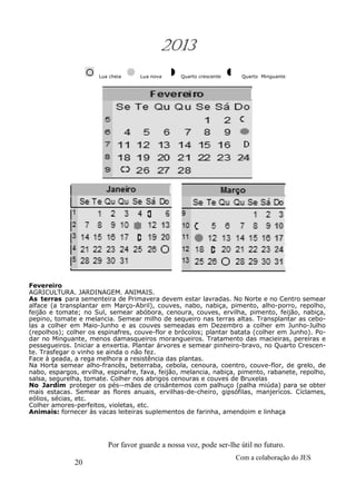 20
Com a colaboração do JES
Por favor guarde a nossa voz, pode ser-lhe útil no futuro.
2013
Lua cheia Lua nova Quarto crescente Quarto Minguante
Fevereiro
AGRICULTURA. JARDINAGEM. ANIMAIS.
As terras para sementeira de Primavera devem estar lavradas. No Norte e no Centro semear
alface (a transplantar em Março-Abril), couves, nabo, nabiça, pimento, alho-porro, repolho,
feijão e tomate; no Sul, semear abóbora, cenoura, couves, ervilha, pimento, feijão, nabiça,
pepino, tomate e melancia. Semear milho de sequeiro nas terras altas. Transplantar as cebo-
las a colher em Maio-Junho e as couves semeadas em Dezembro a colher em Junho-Julho
(repolhos); colher os espinafres, couve-flor e brócolos; plantar batata (colher em Junho). Po-
dar no Minguante, menos damasqueiros morangueiros. Tratamento das macieiras, pereiras e
pessegueiros. Iniciar a enxertia. Plantar árvores e semear pinheiro-bravo, no Quarto Crescen-
te. Trasfegar o vinho se ainda o não fez.
Face à geada, a rega melhora a resistência das plantas.
Na Horta semear alho-francês, beterraba, cebola, cenoura, coentro, couve-flor, de grelo, de
nabo, espargos, ervilha, espinafre, fava, feijão, melancia, nabiça, pimento, rabanete, repolho,
salsa, segurelha, tomate. Colher nos abrigos cenouras e couves de Bruxelas
No Jardim proteger os pés--mães de crisântemos com palhuço (palha miúda) para se obter
mais estacas. Semear as flores anuais, ervilhas-de-cheiro, gipsófilas, manjericos. Cíclames,
eólios, sécias, etc.
Colher amores-perfeitos, violetas, etc.
Animais: fornecer às vacas leiteiras suplementos de farinha, amendoim e linhaça
 