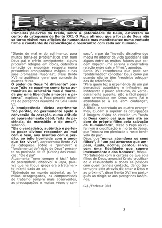 3
Primeiras palavras do Credo, sobre a paternidade de Deus, estiveram no
centro da catequese de Bento XVI. O Papa afirmou que a força de Deus não
se torna visível nas aflições da humanidade mas manifesta-se numa vontade
firme e constante de reconciliação e reencontro com cada ser humano.
saço”, a par da “invasão distrativa dos
media no interior da vida quotidiana são
alguns entre os muitos fatores que po-
dem impedir uma serena e construtiva
relação entre pais e filhos”, apontou.
Bento XVI reconheceu que pode ser
“problemático” conceber Deus como pai
quando não se têm “modelos adequa-
dos de referência”.
“Para quem fez a experiência de um pai
demasiado autoritário e inflexível, ou
indiferente e pouco afetuoso, ou verda-
deiramente ausente, não é fácil pensar
com serenidade em Deus como Pai e
abandonar-se a ele com confiança”,
assinalou.
A Bíblia, e sobretudo os quatro evange-
lhos, ajudam a superar as deturpações
à imagem divina ao revelar um “rosto
de Deus como pai que ama até ao
dom do próprio filho pela salvação
da humanidade”, disse o Papa ao re-
ferir-se à crucificação e morte de Jesus,
que “mostra em plenitude o rosto bené-
volo do pai”.
Deus, que “nunca abandona os seus
filhos”, é “um pai amoroso que am-
para, ajuda, acolhe, perdoa, salva,
com uma fidelidade que supera
imensamente a dos homens”, frisou.
“Fortalecidos com a certeza de que sois
filhos de Deus, anunciai Cristo crucifica-
do e ressuscitado a todas as pessoas
com quem tenhais contacto, dando tes-
temunho dele através do amor a Deus e
ao próximo”, disse Bento XVI em portu-
guês ao dirigir-se aos peregrinos lusófo-
nos.
G.I./Ecclesia:RJM
“Diante do mal e do sofrimento, para
muitos torna-se problemático crer num
Deus pai e crê-lo omnipotente; alguns
procuram refúgios em ídolos, cedendo à
tentação de encontrar resposta numa
presumível omnipotência mágica e nas
suas promessas ilusórias”, disse Bento
XVI na audiência geral que concede às
quartas-feiras.
O poder de Deus “é diferente” por-
que “não se exprime como força au-
tomática ou arbitrária mas é marca-
da por uma liberdade amorosa e pa-
terna”, explicou o Papa perante milha-
res de peregrinos reunidos na Sala Paulo
VI.
A omnipotência divina exprime-se
“no perdão, no permanente apelo à
conversão do coração, numa atitude
só aparentemente débil, feita de pa-
ciência, de mansidão e de amor”,
sublinhou.
“Eis o verdadeiro, autêntico e perfei-
to poder divino: responder ao mal
com o bem, aos insultos com o per-
dão, ao ódio homicida com o amor
que faz viver”, acrescentou Bento XVI
na catequese sobre a “primeira” e
“fundamental definição de Deus” presen-
te na profissão de fé (Credo) dos católi-
cos: “Ele é pai”.
Atualmente “nem sempre é fácil” falar
de paternidade, observou o Papa, pala-
vra que na língua grega era o tratamen-
to infantil dado ao pai.
“Sobretudo no mundo ocidental, as fa-
mílias desagregadas, os compromissos
do trabalho sempre mais absorventes,
as preocupações e muitas vezes o can-
 