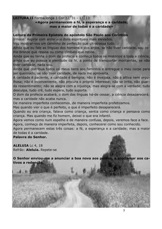 5
LEITURA II Forma longa 1 Cor 12, 31 - 13, 13
«Agora permanecem a fé, a esperança e a caridade;
mas a maior de todas é a caridade»
Leitura da Primeira Epístola do apóstolo São Paulo aos Coríntios
Irmãos: Aspirai com ardor aos dons espirituais mais elevados.
Vou mostrar-vos um caminho de perfeição que ultrapassa tudo:
Ainda que eu fale as línguas dos homens e dos anjos, se não tiver caridade, sou co-
mo bronze que ressoa ou como címbalo que retine.
Ainda que eu tenha o dom da profecia e conheça todos os mistérios e toda a ciência,
ainda que eu possua a plenitude da fé, a ponto de transportar montanhas, se não
tiver caridade, nada sou.
Ainda que distribua todos os meus bens aos famintos e entregue o meu corpo para
ser queimado, se não tiver caridade, de nada me aproveita.
A caridade é paciente, a caridade é benigna; não é invejosa, não é altiva nem orgu-
lhosa; não é inconveniente, não procura o próprio interesse; não se irrita, não guar-
da ressentimento; não se alegra com a injustiça, mas alegra-se com a verdade; tudo
desculpa, tudo crê, tudo espera, tudo suporta.
O dom da profecia acabará, o dom das línguas há-de cessar, a ciência desaparecerá;
mas a caridade não acaba nunca.
De maneira imperfeita conhecemos, de maneira imperfeita profetizamos.
Mas quando vier o que é perfeito, o que é imperfeito desaparecerá.
Quando eu era criança, falava como criança, sentia como criança e pensava como
criança. Mas quando me fiz homem, deixei o que era infantil.
Agora vemos como num espelho e de maneira confusa, depois, veremos face a face.
Agora, conheço de maneira imperfeita, depois, conhecerei como sou conhecido.
Agora permanecem estas três coisas: a fé, a esperança e a caridade; mas a maior
de todas é a caridade.
Palavra do Senhor.
ALELUIA Lc 4, 18
Refrão: Aleluia. Repete-se
O Senhor enviou-me a anunciar a boa nova aos pobres, a proclamar aos ca-
tivos a redenção.
 