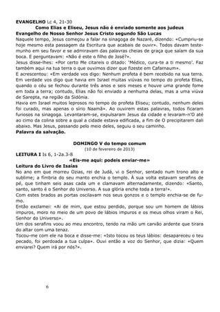 6
EVANGELHO Lc 4, 21-30
Como Elias e Eliseu, Jesus não é enviado somente aos judeus
Evangelho de Nosso Senhor Jesus Cristo segundo São Lucas
Naquele tempo, Jesus começou a falar na sinagoga de Nazaré, dizendo: «Cumpriu-se
hoje mesmo esta passagem da Escritura que acabais de ouvir». Todos davam teste-
munho em seu favor e se admiravam das palavras cheias de graça que saíam da sua
boca. E perguntavam: «Não é este o filho de José?».
Jesus disse-lhes: «Por certo Me citareis o ditado: ‘Médico, cura-te a ti mesmo’. Faz
também aqui na tua terra o que ouvimos dizer que fizeste em Cafarnaum».
E acrescentou: «Em verdade vos digo: Nenhum profeta é bem recebido na sua terra.
Em verdade vos digo que havia em Israel muitas viúvas no tempo do profeta Elias,
quando o céu se fechou durante três anos e seis meses e houve uma grande fome
em toda a terra; contudo, Elias não foi enviado a nenhuma delas, mas a uma viúva
de Sarepta, na região da Sidónia.
Havia em Israel muitos leprosos no tempo do profeta Eliseu; contudo, nenhum deles
foi curado, mas apenas o sírio Naamã». Ao ouvirem estas palavras, todos ficaram
furiosos na sinagoga. Levantaram-se, expulsaram Jesus da cidade e levaram-n’O até
ao cimo da colina sobre a qual a cidade estava edificada, a fim de O precipitarem dali
abaixo. Mas Jesus, passando pelo meio deles, seguiu o seu caminho.
Palavra da salvação.
DOMINGO V do tempo comum
(10 de fevereiro de 2013)
LEITURA I Is 6, 1-2a.3-8
«Eis-me aqui: podeis enviar-me»
Leitura do Livro de Isaías
No ano em que morreu Ozias, rei de Judá, vi o Senhor, sentado num trono alto e
sublime; a fímbria do seu manto enchia o templo. À sua volta estavam serafins de
pé, que tinham seis asas cada um e clamavam alternadamente, dizendo: «Santo,
santo, santo é o Senhor do Universo. A sua glória enche toda a terra!».
Com estes brados as portas oscilavam nos seus gonzos e o templo enchia-se de fu-
mo.
Então exclamei: «Ai de mim, que estou perdido, porque sou um homem de lábios
impuros, moro no meio de um povo de lábios impuros e os meus olhos viram o Rei,
Senhor do Universo».
Um dos serafins voou ao meu encontro, tendo na mão um carvão ardente que tirara
do altar com uma tenaz.
Tocou-me com ele na boca e disse-me: «Isto tocou os teus lábios: desapareceu o teu
pecado, foi perdoada a tua culpa». Ouvi então a voz do Senhor, que dizia: «Quem
enviarei? Quem irá por nós?».
 