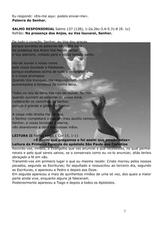 7
Eu respondi: «Eis-me aqui: podeis enviar-me».
Palavra do Senhor.
SALMO RESPONSORIAL Salmo 137 (138), 1-2a.2bc-3.4-5.7c-8 (R. 1c)
Refrão: Na presença dos Anjos, eu Vos louvarei, Senhor.
De todo o coração, Senhor, eu Vos dou graças,
porque ouvistes as palavras da minha boca.
Na presença dos Anjos Vos hei-de cantar
e Vos adorarei, voltado para o vosso templo santo.
Hei-de louvar o vosso nome
pela vossa bondade e fidelidade,
porque exaltastes acima de tudo o vosso nome
e a vossa promessa.
Quando Vos invoquei, me respondestes,
aumentastes a fortaleza da minha alma.
Todos os reis da terra Vos hão-de louvar, Senhor,
quando ouvirem as palavras da vossa boca.
Celebrarão os caminhos do Senhor,
porque é grande a glória do Senhor.
A vossa mão direita me salvará,
o Senhor completará o que em meu auxílio começou.
Senhor, a vossa bondade é eterna,
não abandoneis a obra das vossas mãos.
LEITURA II Forma longa 1 Cor 15, 1-11
«É assim que pregamos e foi assim que acreditastes»
Leitura da Primeira Epístola do apóstolo São Paulo aos Coríntios
Recordo-vos, irmãos, o Evangelho que vos anunciei e que recebestes, no qual perma-
neceis e pelo qual sereis salvos, se o conservais como eu vo-lo anunciei; aliás teríeis
abraçado a fé em vão.
Transmiti-vos em primeiro lugar o que eu mesmo recebi: Cristo morreu pelos nossos
pecados, segundo as Escrituras; foi sepultado e ressuscitou ao terceiro dia, segundo
as Escrituras, e apareceu a Pedro e depois aos Doze.
Em seguida apareceu a mais de quinhentos irmãos de uma só vez, dos quais a maior
parte ainda vive, enquanto alguns já faleceram.
Posteriormente apareceu a Tiago e depois a todos os Apóstolos.
 