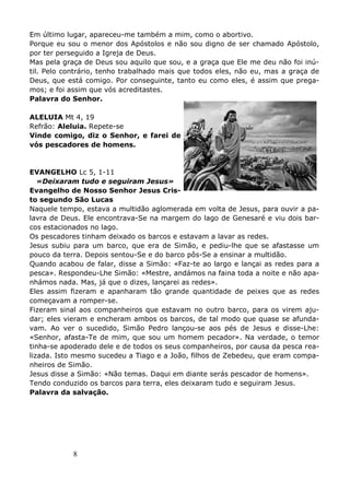 8
Em último lugar, apareceu-me também a mim, como o abortivo.
Porque eu sou o menor dos Apóstolos e não sou digno de ser chamado Apóstolo,
por ter perseguido a Igreja de Deus.
Mas pela graça de Deus sou aquilo que sou, e a graça que Ele me deu não foi inú-
til. Pelo contrário, tenho trabalhado mais que todos eles, não eu, mas a graça de
Deus, que está comigo. Por conseguinte, tanto eu como eles, é assim que prega-
mos; e foi assim que vós acreditastes.
Palavra do Senhor.
ALELUIA Mt 4, 19
Refrão: Aleluia. Repete-se
Vinde comigo, diz o Senhor, e farei de
vós pescadores de homens.
EVANGELHO Lc 5, 1-11
«Deixaram tudo e seguiram Jesus»
Evangelho de Nosso Senhor Jesus Cris-
to segundo São Lucas
Naquele tempo, estava a multidão aglomerada em volta de Jesus, para ouvir a pa-
lavra de Deus. Ele encontrava-Se na margem do lago de Genesaré e viu dois bar-
cos estacionados no lago.
Os pescadores tinham deixado os barcos e estavam a lavar as redes.
Jesus subiu para um barco, que era de Simão, e pediu-lhe que se afastasse um
pouco da terra. Depois sentou-Se e do barco pôs-Se a ensinar a multidão.
Quando acabou de falar, disse a Simão: «Faz-te ao largo e lançai as redes para a
pesca». Respondeu-Lhe Simão: «Mestre, andámos na faina toda a noite e não apa-
nhámos nada. Mas, já que o dizes, lançarei as redes».
Eles assim fizeram e apanharam tão grande quantidade de peixes que as redes
começavam a romper-se.
Fizeram sinal aos companheiros que estavam no outro barco, para os virem aju-
dar; eles vieram e encheram ambos os barcos, de tal modo que quase se afunda-
vam. Ao ver o sucedido, Simão Pedro lançou-se aos pés de Jesus e disse-Lhe:
«Senhor, afasta-Te de mim, que sou um homem pecador». Na verdade, o temor
tinha-se apoderado dele e de todos os seus companheiros, por causa da pesca rea-
lizada. Isto mesmo sucedeu a Tiago e a João, filhos de Zebedeu, que eram compa-
nheiros de Simão.
Jesus disse a Simão: «Não temas. Daqui em diante serás pescador de homens».
Tendo conduzido os barcos para terra, eles deixaram tudo e seguiram Jesus.
Palavra da salvação.
 